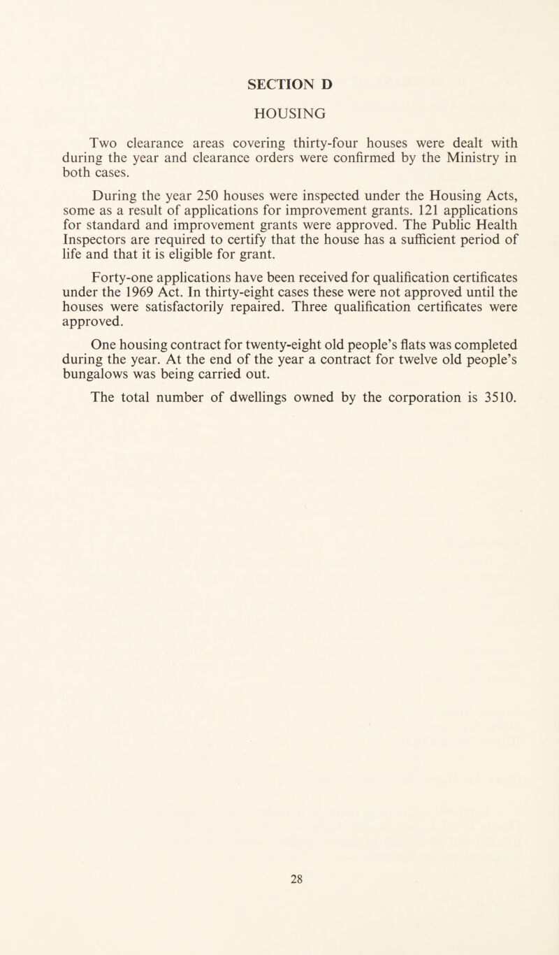 HOUSING Two clearance areas covering thirty-four houses were dealt with during the year and clearance orders were confirmed by the Ministry in both cases. During the year 250 houses were inspected under the Housing Acts, some as a result of applications for improvement grants. 121 applications for standard and improvement grants were approved. The Public Health Inspectors are required to certify that the house has a sufficient period of life and that it is eligible for grant. Forty-one applications have been received for qualification certificates under the 1969 Act. In thirty-eight cases these were not approved until the houses were satisfactorily repaired. Three qualification certificates were approved. One housing contract for twenty-eight old people’s flats was completed during the year. At the end of the year a contract for twelve old people’s bungalows was being carried out. The total number of dwellings owned by the corporation is 3510.