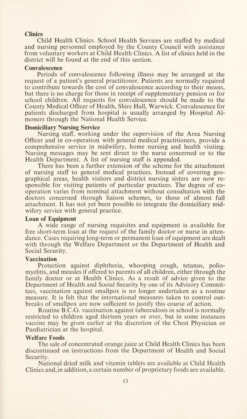 Clinics Child Health Clinics. School Health Services are staffed by medical and nursing personnel employed by the County Council with assistance from voluntary workers at Child Health Clinics. A list of clinics held in the district will be found at the end of this section. Convalescence Periods of convalescence following illness may be arranged at the request of a patient’s general practitioner. Patients are normally required to contribute towards the cost of convalescence according to their means, but there is no charge for those in receipt of supplementary pension or for school children. All requests for convalescence should be made to the County Medical Officer of Health, Shire Hall, Warwick. Convalescence for patients discharged from hospital is usually arranged by Hospital Al¬ moners through the National Health Service. Domiciliary Nursing Service Nursing staff, working under the supervision of the Area Nursing Officer and in co-operation with general medical practitioners, provide a comprehensive service in midwifery, home nursing and health visiting. Nursing messages may be sent direct to the nurse concerned or to the Health Department. A list of nursing staff is appended. There has been a further extension of the scheme for the attachment of nursing staff to general medical practices. Instead of covering geo¬ graphical areas, health visitors and district nursing sisters are now re¬ sponsible for visiting patients of particular practices. The degree of co¬ operation varies from nominal attachment without consultation with the doctors concerned through liaison schemes, to those of almost full attachment. It has not yet been possible to integrate the domiciliary mid¬ wifery service with general practice. Loan of Equipment A wide range of nursing requisites and equipment is available for free short-term loan at the request of the family doctor or nurse in atten¬ dance. Cases requiring long-term or permanent loan of equipment are dealt with through the Welfare Department or the Department of Health and Social Security. Vaccination Protection against diphtheria, whooping cough, tetanus, polio¬ myelitis, and measles if offered to parents of all children, either through the family doctor or at Health Clinics. As a result of advice given to the Department of Health and Social Security by one of its Advisory Commit¬ tees, vaccination against smallpox is no longer undertaken as a routine measure. It is felt that the international measures taken to control out¬ breaks of smallpox are now sufficient to justify this course of action. Routine B.C.G. vaccination against tuberculosis in school is normally restricted to children aged thirteen years or over, but in some instances vaccine may be given earlier at the discretion of the Chest Physician or Paediatrician at the hospital. Welfare Foods The sale of concentrated orange juice at Child Health Clinics has been discontinued on instructions from the Department of Health and Social Security. National dried milk and vitamin tablets are available at Child Health Clinics and, in addition, a certain number of proprietary foods are available.