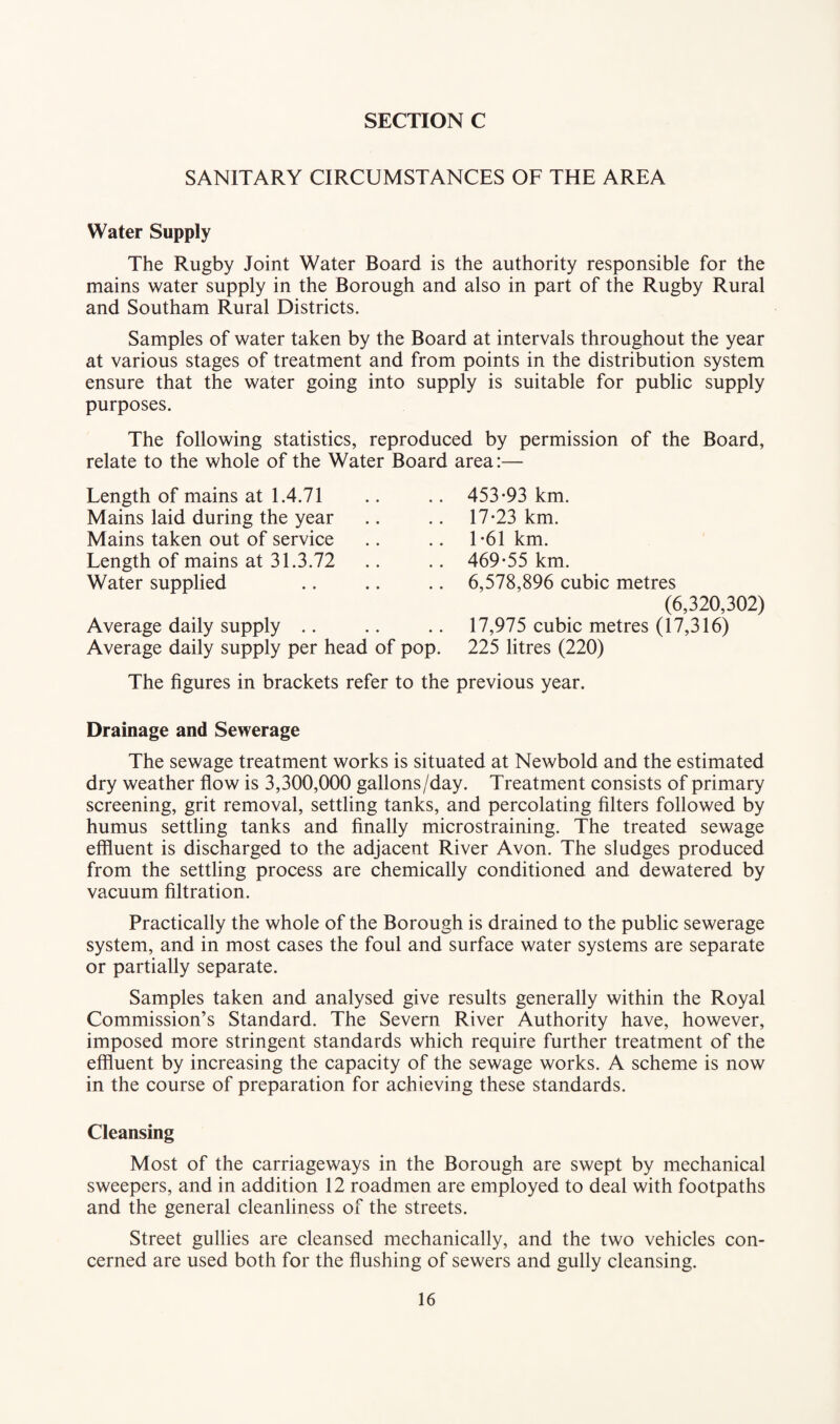 SANITARY CIRCUMSTANCES OF THE AREA Water Supply The Rugby Joint Water Board is the authority responsible for the mains water supply in the Borough and also in part of the Rugby Rural and Southam Rural Districts. Samples of water taken by the Board at intervals throughout the year at various stages of treatment and from points in the distribution system ensure that the water going into supply is suitable for public supply purposes. The following statistics, reproduced by permission of the Board, relate to the whole of the Water Board area:— Length of mains at 1.4.71 .. .. 453*93 km. Mains laid during the year .. .. 17*23 km. Mains taken out of service .. .. 1*61 km. Length of mains at 31.3.72 .. .. 469*55 km. Water supplied .. .. .. 6,578,896 cubic metres (6,320,302) Average daily supply .. .. .. 17,975 cubic metres (17,316) Average daily supply per head of pop. 225 litres (220) The figures in brackets refer to the previous year. Drainage and Sewerage The sewage treatment works is situated at Newbold and the estimated dry weather flow is 3,300,000 gallons/day. Treatment consists of primary screening, grit removal, settling tanks, and percolating filters followed by humus settling tanks and finally microstraining. The treated sewage effluent is discharged to the adjacent River Avon. The sludges produced from the settling process are chemically conditioned and dewatered by vacuum filtration. Practically the whole of the Borough is drained to the public sewerage system, and in most cases the foul and surface water systems are separate or partially separate. Samples taken and analysed give results generally within the Royal Commission’s Standard. The Severn River Authority have, however, imposed more stringent standards which require further treatment of the effluent by increasing the capacity of the sewage works. A scheme is now in the course of preparation for achieving these standards. Cleansing Most of the carriageways in the Borough are swept by mechanical sweepers, and in addition 12 roadmen are employed to deal with footpaths and the general cleanliness of the streets. Street gullies are cleansed mechanically, and the two vehicles con¬ cerned are used both for the flushing of sewers and gully cleansing.