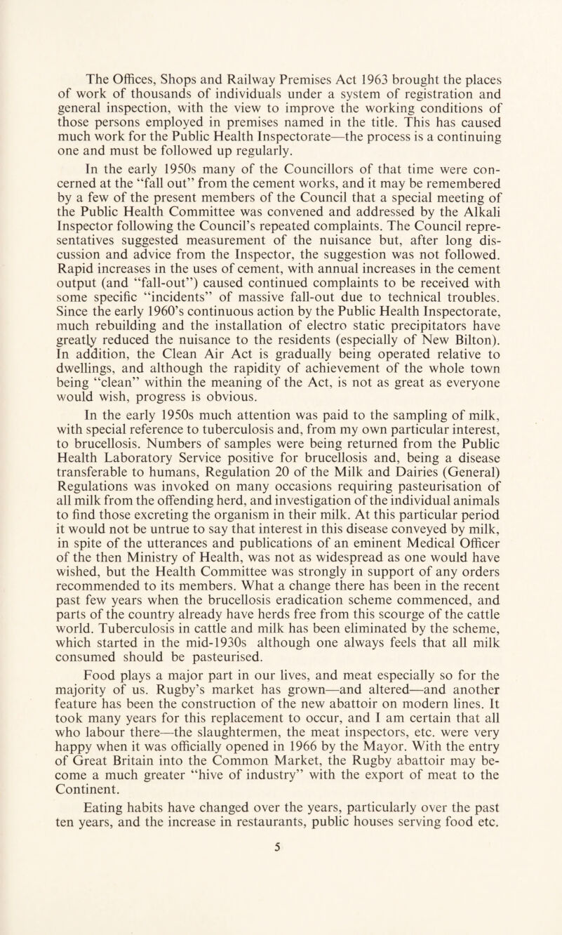 The Offices, Shops and Railway Premises Act 1963 brought the places of work of thousands of individuals under a system of registration and general inspection, with the view to improve the working conditions of those persons employed in premises named in the title. This has caused much work for the Public Health Inspectorate—the process is a continuing one and must be followed up regularly. In the early 1950s many of the Councillors of that time were con¬ cerned at the “fall out” from the cement works, and it may be remembered by a few of the present members of the Council that a special meeting of the Public Health Committee was convened and addressed by the Alkali Inspector following the Council’s repeated complaints. The Council repre¬ sentatives suggested measurement of the nuisance but, after long dis¬ cussion and advice from the Inspector, the suggestion was not followed. Rapid increases in the uses of cement, with annual increases in the cement output (and “fall-out”) caused continued complaints to be received with some specific “incidents” of massive fall-out due to technical troubles. Since the early 1960’s continuous action by the Public Health Inspectorate, much rebuilding and the installation of electro static precipitators have greatly reduced the nuisance to the residents (especially of New Bilton). In addition, the Clean Air Act is gradually being operated relative to dwellings, and although the rapidity of achievement of the whole town being “clean” within the meaning of the Act, is not as great as everyone would wish, progress is obvious. In the early 1950s much attention was paid to the sampling of milk, with special reference to tuberculosis and, from my own particular interest, to brucellosis. Numbers of samples were being returned from the Public Health Laboratory Service positive for brucellosis and, being a disease transferable to humans, Regulation 20 of the Milk and Dairies (General) Regulations was invoked on many occasions requiring pasteurisation of all milk from the offending herd, and investigation of the individual animals to find those excreting the organism in their milk. At this particular period it would not be untrue to say that interest in this disease conveyed by milk, in spite of the utterances and publications of an eminent Medical Officer of the then Ministry of Health, was not as widespread as one would have wished, but the Health Committee was strongly in support of any orders recommended to its members. What a change there has been in the recent past few years when the brucellosis eradication scheme commenced, and parts of the country already have herds free from this scourge of the cattle world. Tuberculosis in cattle and milk has been eliminated by the scheme, which started in the mid-1930s although one always feels that all milk consumed should be pasteurised. Food plays a major part in our lives, and meat especially so for the majority of us. Rugby’s market has grown—and altered—and another feature has been the construction of the new abattoir on modern lines. It took many years for this replacement to occur, and I am certain that all who labour there—the slaughtermen, the meat inspectors, etc. were very happy when it was officially opened in 1966 by the Mayor. With the entry of Great Britain into the Common Market, the Rugby abattoir may be¬ come a much greater “hive of industry” with the export of meat to the Continent. Eating habits have changed over the years, particularly over the past ten years, and the increase in restaurants, public houses serving food etc.