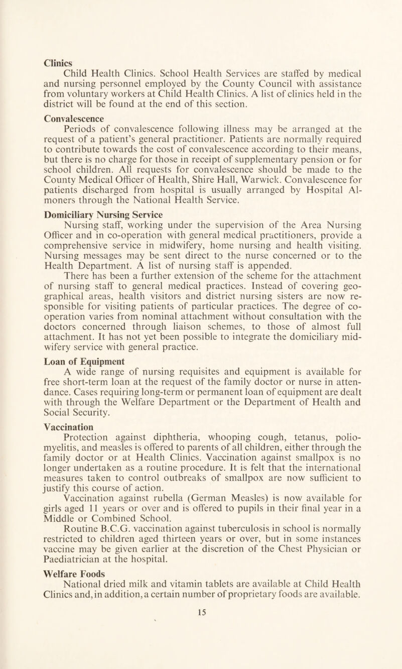 Clinics Child Health Clinics. School Health Services are staffed by medical and nursing personnel employed by the County Council with assistance from voluntary workers at Child Health Clinics. A list of clinics held in the district will be found at the end of this section. Convalescence Periods of convalescence following illness may be arranged at the request of a patient’s general practitioner. Patients are normally required to contribute towards the cost of convalescence according to their means, but there is no charge for those in receipt of supplementary pension or for school children. All requests for convalescence should be made to the County Medical Officer of Health, Shire Hall, Warwick. Convalescence for patients discharged from hospital is usually arranged by Hospital Al¬ moners through the National Health Service. Domiciliary Nursing Service Nursing staff, working under the supervision of the Area Nursing Officer and in co-operation with general medical practitioners, provide a comprehensive service in midwifery, home nursing and health visiting. Nursing messages may be sent direct to the nurse concerned or to the Health Department. A list of nursing staff is appended. There has been a further extension of the scheme for the attachment of nursing staff to general medical practices. Instead of covering geo¬ graphical areas, health visitors and district nursing sisters are now re¬ sponsible for visiting patients of particular practices. The degree of co¬ operation varies from nominal attachment without consultation with the doctors concerned through liaison schemes, to those of almost full attachment. It has not yet been possible to integrate the domiciliary mid¬ wifery service with general practice. Loan of Equipment A wide range of nursing requisites and equipment is available for free short-term loan at the request of the family doctor or nurse in atten¬ dance. Cases requiring long-term or permanent loan of equipment are dealt with through the Welfare Department or the Department of Health and Social Security. Vaccination Protection against diphtheria, whooping cough, tetanus, polio¬ myelitis, and measles is offered to parents of all children, either through the family doctor or at Health Clinics. Vaccination against smallpox is no longer undertaken as a routine procedure. It is felt that the international measures taken to control outbreaks of smallpox are now sufficient to justify this course of action. Vaccination against rubella (German Measles) is now available for girls aged 11 years or over and is offered to pupils in their final year in a Middle or Combined School. Routine B.C.G. vaccination against tuberculosis in school is normally restricted to children aged thirteen years or over, but in some instances vaccine may be given earlier at the discretion of the Chest Physician or Paediatrician at the hospital. Welfare Foods National dried milk and vitamin tablets are available at Child Health Clinics and, in addition, a certain number of proprietary foods are available.