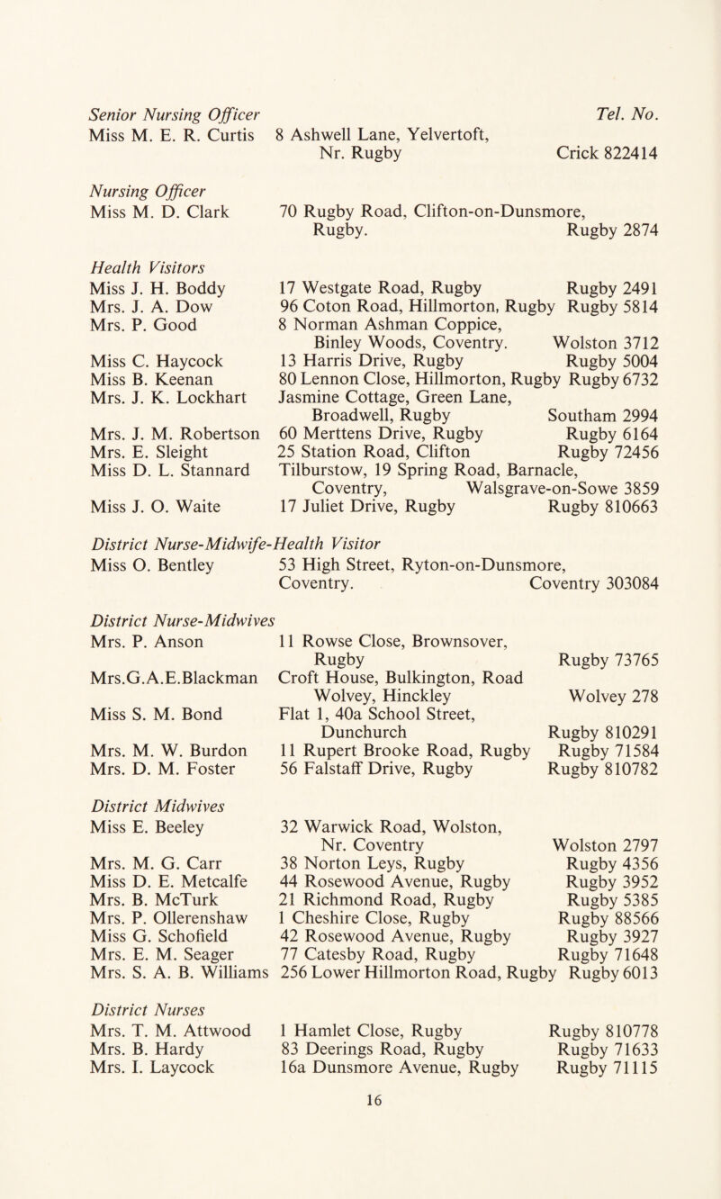 Tel. No. Senior Nursing Officer Miss M. E. R. Curtis 8 Ashwell Lane, Yelvertoft, Nr. Rugby Crick 822414 Nursing Officer Miss M. D. Clark 70 Rugby Road, Clifton-on-Dunsmore, Rugby. Rugby 2874 Health Visitors Miss J. H. Boddy Mrs. J. A. Dow Mrs. P. Good Miss C. Haycock Miss B. Keenan Mrs. J. K. Lockhart Mrs. J. M. Robertson Mrs. E. Sleight Miss D. L. Stannard Miss J. O. Waite 17 Westgate Road, Rugby Rugby 2491 96 Coton Road, Hillmorton, Rugby Rugby 5814 8 Norman Ashman Coppice, Binley Woods, Coventry. Wolston 3712 13 Harris Drive, Rugby Rugby 5004 80 Lennon Close, Hillmorton, Rugby Rugby 6732 Jasmine Cottage, Green Lane, Broadwell, Rugby Southam 2994 60 Merttens Drive, Rugby Rugby 6164 25 Station Road, Clifton Rugby 72456 Tilburstow, 19 Spring Road, Barnacle, Coventry, Walsgrave-on-Sowe 3859 17 Juliet Drive, Rugby Rugby 810663 District Nurse-Midwife-Health Visitor Miss O. Bentley 53 High Street, Ryton-on-Dunsmore, Coventry. Coventry 303084 District Nurse-Midwives Mrs. P. Anson Mrs.G. A.E.Blackman Miss S. M. Bond Mrs. M. W. Burdon Mrs. D. M. Foster 11 Rowse Close, Brownsover, Rugby Croft House, Bulkington, Road Wolvey, Hinckley Flat 1, 40a School Street, Dunchurch 11 Rupert Brooke Road, Rugby 56 Falstaff Drive, Rugby Rugby 73765 Wolvey 278 Rugby 810291 Rugby 71584 Rugby 810782 District Midwives Miss E. Beeley Mrs. M. G. Carr Miss D. E. Metcalfe Mrs. B. McTurk Mrs. P. Ollerenshaw Miss G. Schofield Mrs. E. M. Seager Mrs. S. A. B. Williams 32 Warwick Road, Wolston, Nr. Coventry 38 Norton Leys, Rugby 44 Rosewood Avenue, Rugby 21 Richmond Road, Rugby 1 Cheshire Close, Rugby 42 Rosewood Avenue, Rugby 77 Catesby Road, Rugby Wolston 2797 Rugby 4356 Rugby 3952 Rugby 5385 Rugby 88566 Rugby 3927 Rugby 71648 256 Lower Hillmorton Road, Rugby Rugby 6013 District Nurses Mrs. T. M. Attwood Mrs. B. Hardy Mrs. I. Laycock 1 Hamlet Close, Rugby 83 Deerings Road, Rugby 16a Dunsmore Avenue, Rugby Rugby 810778 Rugby 71633 Rugby 71115