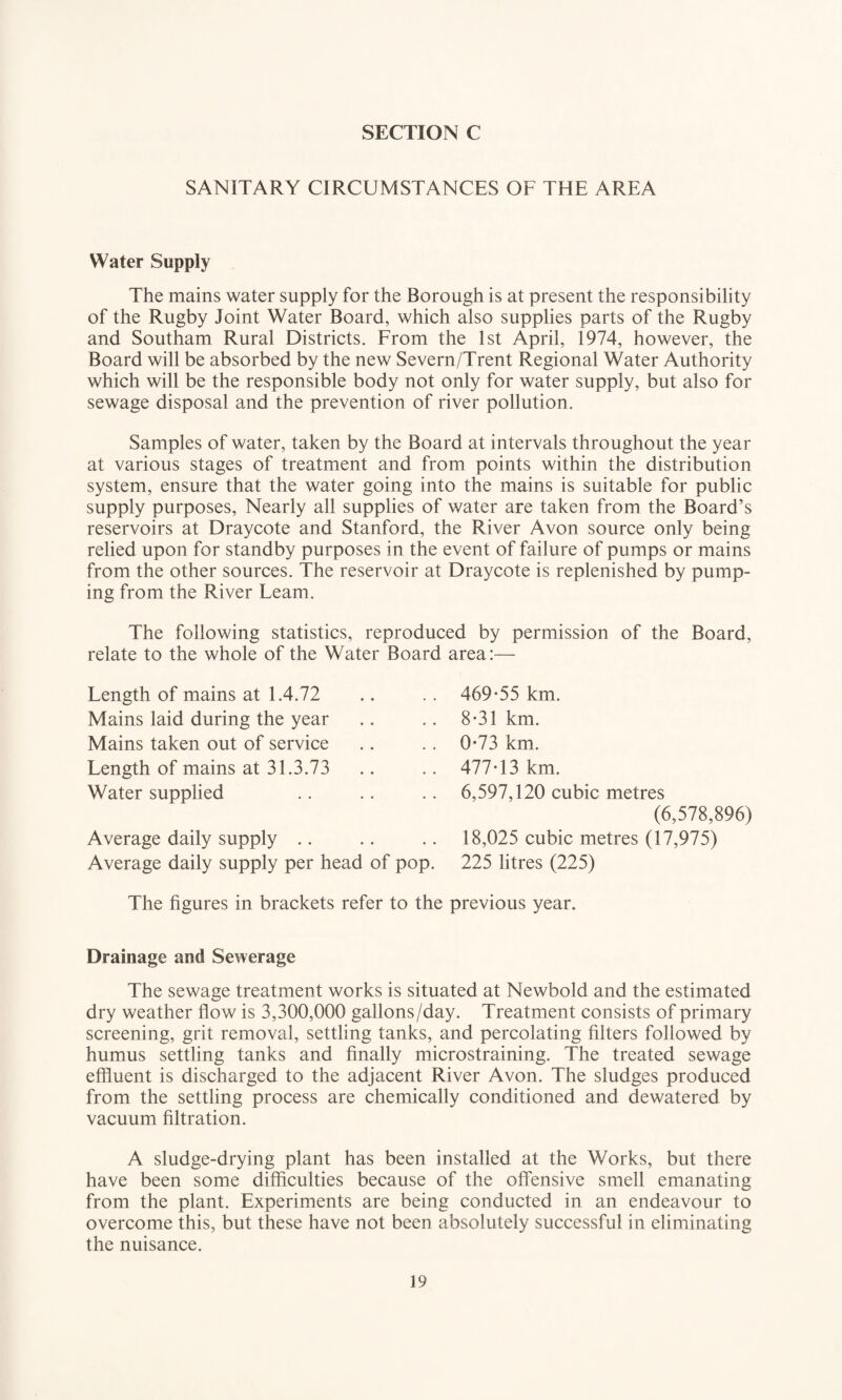 SANITARY CIRCUMSTANCES OF THE AREA Water Supply The mains water supply for the Borough is at present the responsibility of the Rugby Joint Water Board, which also supplies parts of the Rugby and Southam Rural Districts. From the 1st April, 1974, however, the Board will be absorbed by the new Severn/Trent Regional Water Authority which will be the responsible body not only for water supply, but also for sewage disposal and the prevention of river pollution. Samples of water, taken by the Board at intervals throughout the year at various stages of treatment and from points within the distribution system, ensure that the water going into the mains is suitable for public supply purposes, Nearly all supplies of water are taken from the Board’s reservoirs at Draycote and Stanford, the River Avon source only being relied upon for standby purposes in the event of failure of pumps or mains from the other sources. The reservoir at Draycote is replenished by pump¬ ing from the River Learn. The following statistics, reproduced by permission of the Board, relate to the whole of the Water Board area:— Length of mains at 1.4.72 Mains laid during the year Mains taken out of service Length of mains at 31.3.73 Water supplied Average daily supply Average daily supply per head of pop. 469-55 km. 8-31 km. 0-73 km. 477-13 km. 6,597,120 cubic metres (6,578,896) 18,025 cubic metres (17,975) 225 litres (225) The figures in brackets refer to the previous year. Drainage and Sewerage The sewage treatment works is situated at Newbold and the estimated dry weather flow is 3,300,000 gallons/day. Treatment consists of primary screening, grit removal, settling tanks, and percolating filters followed by humus settling tanks and finally microstraining. The treated sewage effluent is discharged to the adjacent River Avon. The sludges produced from the settling process are chemically conditioned and dewatered by vacuum filtration. A sludge-drying plant has been installed at the Works, but there have been some difficulties because of the offensive smell emanating from the plant. Experiments are being conducted in an endeavour to overcome this, but these have not been absolutely successful in eliminating the nuisance.