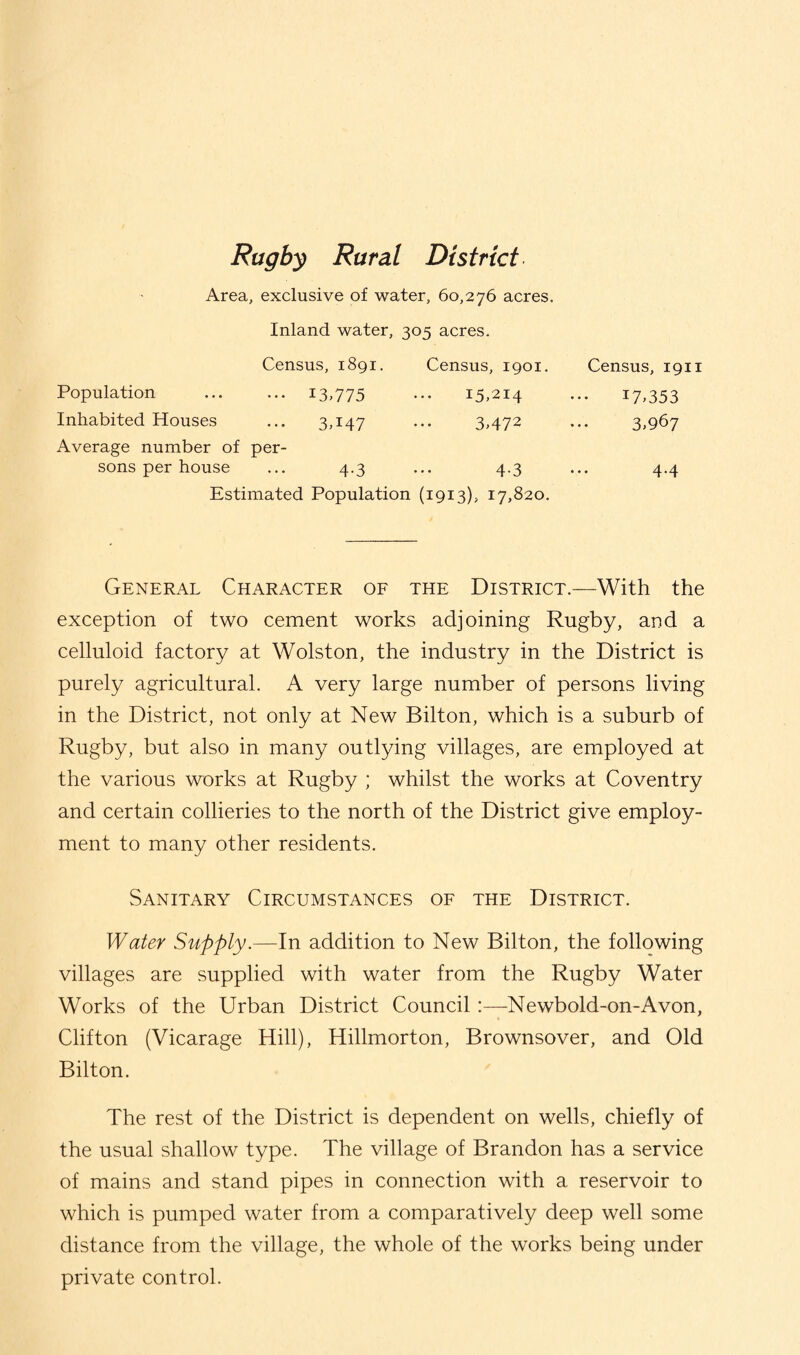 Rugby Rural District Area, exclusive of water, 60,276 acres. Inland water, 305 acres. Census, 1891. Census, 1901. Census, 1911 Population ••• I3T75 15,214 U,353 Inhabited Houses 3A47 3,472 3,967 Average number of sons per house per- 4.3 4.3 4.4 Estimated Population (1913), 17,820. General Character of the District.—With the exception of two cement works adjoining Rugby, and a celluloid factory at Wolston, the industry in the District is purely agricultural. A very large number of persons living in the District, not only at New Bilton, which is a suburb of Rugby, but also in many outlying villages, are employed at the various works at Rugby ; whilst the works at Coventry and certain collieries to the north of the District give employ¬ ment to many other residents. Sanitary Circumstances of the District. Water Supply.—In addition to New Bilton, the following villages are supplied with water from the Rugby Water Works of the Urban District Council :—Newbold-on-Avon, Clifton (Vicarage Hill), Hillmorton, Brownsover, and Old Bilton. The rest of the District is dependent on wells, chiefly of the usual shallow type. The village of Brandon has a service of mains and stand pipes in connection with a reservoir to which is pumped water from a comparatively deep well some distance from the village, the whole of the works being under private control.