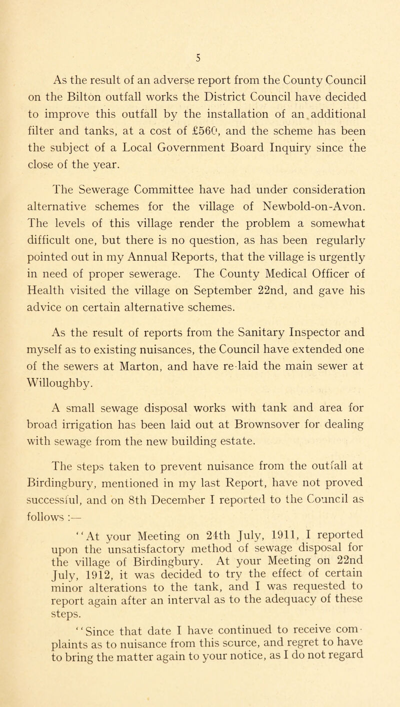 As the result of an adverse report from the County Council on the Bilton outfall works the District Council have decided to improve this outfall by the installation of an additional filter and tanks, at a cost of £560, and the scheme has been the subject of a Local Government Board Inquiry since the close of the year. The Sewerage Committee have had under consideration alternative schemes for the village of Newbold-on-Avon. The levels of this village render the problem a somewhat difficult one, but there is no question, as has been regularly pointed out in my Annual Reports, that the village is urgently in need of proper sewerage. The County Medical Officer of Health visited the village on September 22nd, and gave his advice on certain alternative schemes. As the result of reports from the Sanitary Inspector and myself as to existing nuisances, the Council have extended one of the sewers at Marton, and have re laid the main sewer at Willoughby. A small sewage disposal works with tank and area for broad irrigation has been laid out at Brownsover for dealing with sewage from the new building estate. The steps taken to prevent nuisance from the outfall at Birdingbury, mentioned in my last Report, have not proved successful, and on 8th December I reported to the Council as follows :— ‘ ‘ At your Meeting on 24th July, 1911, I reported upon the unsatisfactory method of sewage disposal for the village of Birdingbury. At your Meeting on 22nd July, 1912, it was decided to try the effect of certain minor alterations to the tank, and I was requested to report again after an interval as to the adequacy of these steps. ‘ ‘ Since that date I have continued to receive com • plaints as to nuisance from this source, and regret to have to bring the matter again to your notice, as I do not regard