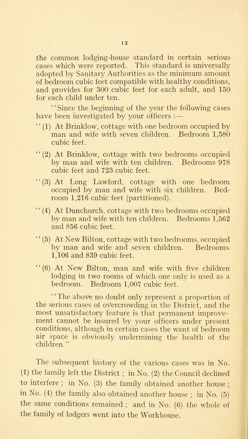 cases which were reported. This standard is universally adopted by Sanitary Authorities as the minimum amount of bedroom cubic feet compatible with healthy conditions, and provides for 300 cubic feet for each adult, and 150 for each child under ten. ‘ ‘ Since the beginning of the year the following cases have been investigated by your officers :— ‘ ‘ (1) At Brinklow, cottage with one bedroom occupied by man and wife with seven children. Bedroom 1,580 cubic feet. ‘ ‘ (2) At Brinklow, cottage with two bedrooms occupied by man and wife with ten children. Bedrooms 978 cubic feet and 723 cubic feet. ‘ ‘ (3) At Long Lawford, cottage with one bedroom occupied by man and wife with six children. Bed¬ room 1,216 cubic feet (partitioned). ' ‘ (4) At Dunchurch, cottage with two bedrooms occupied by man and wife with ten children. Bedrooms 1,562 and 856 cubic feet. ‘' (5) At New Bilton, cottage with two bedrooms, occupied by man and wife and seven children. Bedrooms 1,106 and 839 cubic feet. “(6) At New Bilton, man and wife with five children lodging in two rooms of which one only is used as a bedroom. Bedroom 1,007 cubic feet. The above no doubt only represent a proportion of the serious cases of overcrowding in the District, and the most unsatisfactory feature is that permanent improve¬ ment cannot be insured by your officers under present conditions, although in certain cases the want of bedroom air space is obviously undermining the health of the children.” The subsequent history of the various cases was in No. (1) the family left the District ; in No. (2) the Council declined to interfere ; in No. (3) the family obtained another house ; in No. (4) the family also obtained another house ; in No. (5) the same conditions remained ; and in No. (6) the whole of the family of lodgers went into the Workhouse.