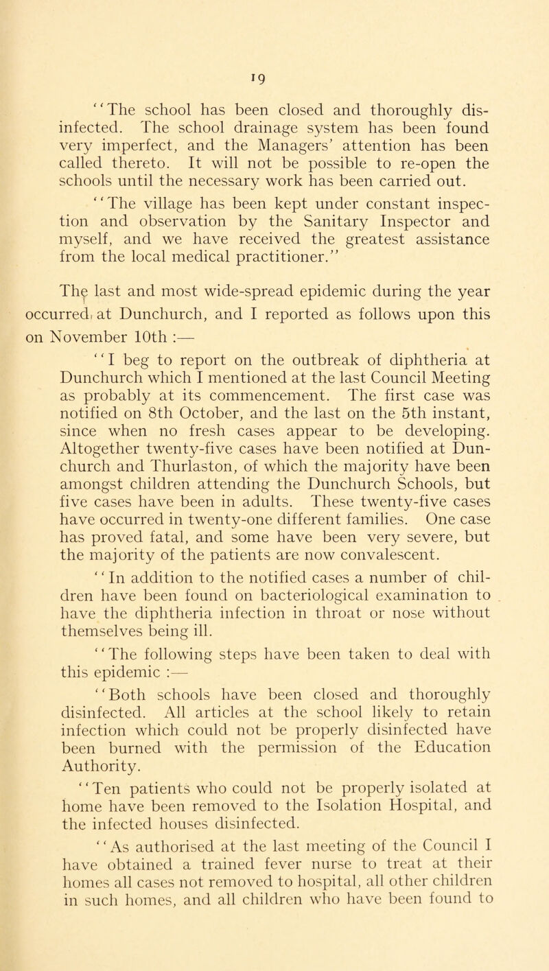 T9 The school has been closed and thoroughly dis¬ infected. The school drainage system has been found very imperfect, and the Managers’ attention has been called thereto. It will not be possible to re-open the schools until the necessary work has been carried out. The village has been kept under constant inspec¬ tion and observation by the Sanitary Inspector and myself, and we have received the greatest assistance from the local medical practitioner.” The last and most wide-spread epidemic during the year occurredi at Dunchurch, and I reported as follows upon this on November 10th ‘fI beg to report on the outbreak of diphtheria at Dunchurch which I mentioned at the last Council Meeting as probably at its commencement. The first case was notified on 8th October, and the last on the 5th instant, since when no fresh cases appear to be developing. Altogether twenty-five cases have been notified at Dun¬ church and Thurlaston, of which the majority have been amongst children attending the Dunchurch Schools, but five cases have been in adults. These twenty-five cases have occurred in twenty-one different families. One case has proved fatal, and some have been very severe, but the majority of the patients are now convalescent. ‘ ‘ In addition to the notified cases a number of chil¬ dren have been found on bacteriological examination to have the diphtheria infection in throat or nose without themselves being ill. ‘ ‘ The following steps have been taken to deal with this epidemic :— ‘ ‘ Both schools have been closed and thoroughly disinfected. All articles at the school likely to retain infection which could not be properly disinfected have been burned with the permission of the Education Authority. Ten patients who could not be properly isolated at home have been removed to the Isolation Hospital, and the infected houses disinfected. * ‘ As authorised at the last meeting of the Council I have obtained a trained fever nurse to treat at their homes all cases not removed to hospital, all other children in such homes, and all children who have been found to