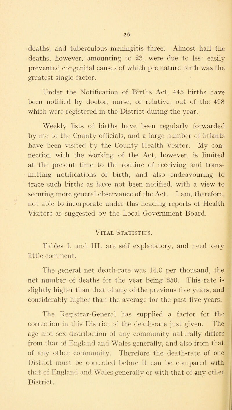 deaths, and tuberculous meningitis three. Almost half the deaths, however, amounting to 23, were due to les easily prevented congenital causes of which premature birth was the greatest single factor. Under the Notification of Births Act, 445 births have been notified by doctor, nurse, or relative, out of the 498 which were registered in the District during the year. Weekly lists of births have been regularly forwarded by me to the County officials, and a large number of infants have been visited by the County Health Visitor. My con¬ nection with the working of the Act, however, is limited at the present time to the routine of receiving and trans¬ mitting notifications of birth, and also endeavouring to trace such births as have not been notified, with a view to securing more general observance of the Act. I am, therefore, not able to incorporate under this heading reports of Health Visitors as suggested by the Local Government Board. Vital Statistics. Tables I. and III. are self explanatory, and need very little comment. The general net death-rate was 14.0 per thousand, the net number of deaths for the year being 250. This rate is slightly higher than that of any of the previous five years, and considerably higher than the average for the past five years. The Registrar-General has supplied a factor for the correction in this District of the death-rate just given. The age and sex distribution of any community naturally differs from that of England and Wales generally, and also from that of any other community. 4'herefore the death-rate of one District must be corrected before it can be compared with that of England and Wales generally or with that of any other District.