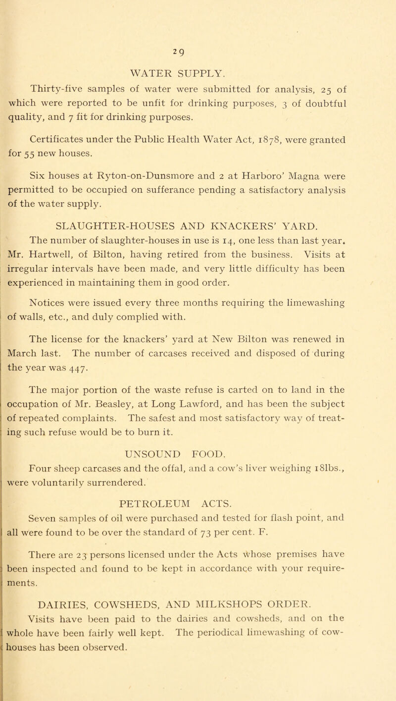 WATER SUPPLY. Thirty-five samples of water were submitted for analysis, 25 of which were reported to be unfit for drinking purposes, 3 of doubtful quality, and 7 fit for drinking purposes. Certificates under the Public Health Water Act, 1878, were granted for 55 new houses. Six houses at Ryton-on-Dunsmore and 2 at Harboro’ Magna were permitted to be occupied on sufferance pending a satisfactory analysis of the water supply. SLAUGHTER-HOUSES AND KNACKERS’ YARD. The number of slaughter-houses in use is 14, one less than last year. Mr. Hartwell, of Bilton, having retired from the business. Visits at irregular intervals have been made, and very little difficulty has been experienced in maintaining them in good order. Notices were issued every three months requiring the limewashing of walls, etc., and duly complied with. The license for the knackers’ yard at New Bilton was renewed in March last. The number of carcases received and disposed of during the year was 447. The major portion of the waste refuse is carted on to land in the occupation of Mr. Beasley, at Long Lawford, and has been the subject of repeated complaints. The safest and most satisfactory way of treat¬ ing such refuse would be to burn it. UNSOUND FOOD. Four sheep carcases and the offal, and a cow’s liver weighing i81bs., were voluntarily surrendered. PETROLEUM ACTS. Seven samples of oil were purchased and tested for flash point, and all were found to be over the standard of 73 per cent. F. There are 23 persons licensed under the Acts whose premises have been inspected and found to be kept in accordance with your require¬ ments. DAIRIES, COWSHEDS, AND MILKSHOPS ORDER. Visits have been paid to the dairies and cowsheds, and on the whole have been fairly well kept. The periodical limewashing of cow¬ houses has been observed.