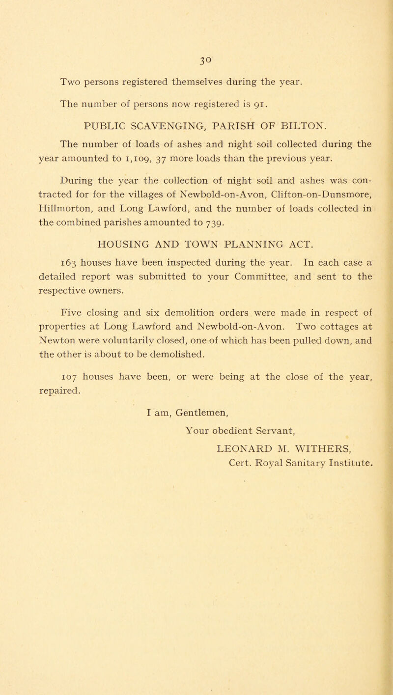 Two persons registered themselves during the year. The number of persons now registered is 91. PUBLIC SCAVENGING, PARISH OF BILTON. The number of loads of ashes and night soil collected during the year amounted to 1,109, 37 more loads than the previous year. During the year the collection of night soil and ashes was con¬ tracted for for the villages of Newbold-on-Avon, Clifton-on-Dunsmore, Hillmorton, and Long Lawford, and the number of loads collected in the combined parishes amounted to 739. HOUSING AND TOWN PLANNING ACT. 163 houses have been inspected during the year. In each case a detailed report was submitted to your Committee, and sent to the respective owners. Five closing and six demolition orders were made in respect of properties at Long Lawford and Newbold-on-Avon. Two cottages at Newton were voluntarily closed, one of which has been pulled down, and the other is about to be demolished. 107 houses have been, or were being at the close of the year, repaired. I am, Gentlemen, Your obedient Servant, LEONARD M. WITHERS, Cert. Royal Sanitary Institute.