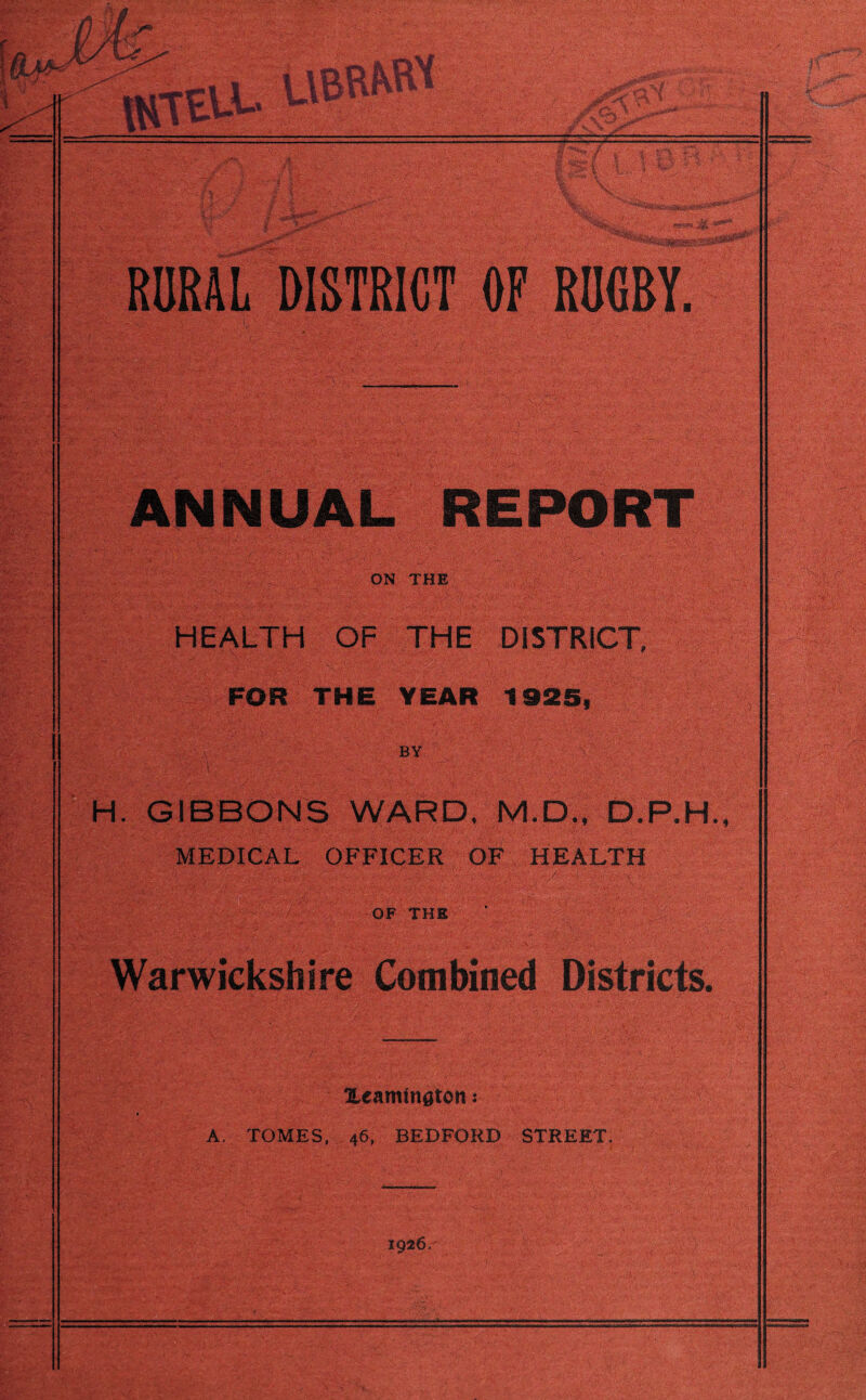 RURAL DISTRICT OF RUGBY. ANNUAL REPORT ON THE HEALTH OF THE DISTRICT, FOR THE YEAR 1925, BY H. GIBBONS WARD, M.D., D.P.H., MEDICAL OFFICER OF HEALTH OF THE Warwickshire Combined Districts. Xeamington: A. TOMES, 46, BEDFORD STREET, 1926,