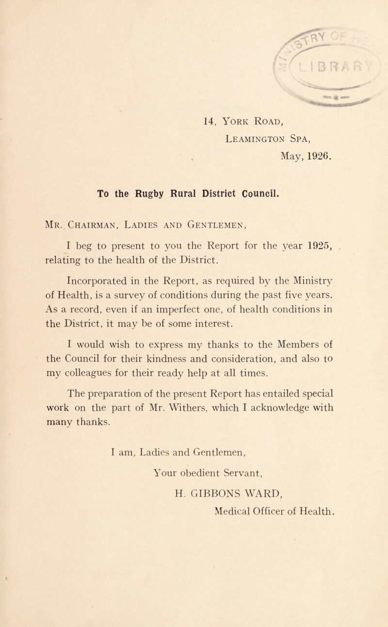 14, York Road, Leamington Spa, May, 1926. To the Rugby Rural District Council. Mr. Chairman, Ladies and Gentlemen, I beg to present to you the Report for the year 1925, relating to the health of the District. Incorporated in the Report, as required by the Ministry of Health, is a survey of conditions during the past five years. As a record, even if an imperfect one, of health conditions in the District, it may be of some interest. I would wish to express my thanks to the Members of the Council for their kindness and consideration, and also to my colleagues for their ready help at all times. The preparation of the present Report has entailed special work on the part of Mr. Withers, which I acknowledge with many thanks. I am, Ladies and Gentlemen, Your obedient Servant, H. GIBBONS WARD, Medical Officer of Health.