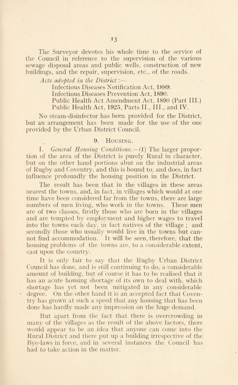 *3 The Surveyor devotes his whole time to the service of the Council in reference to the supervision of the various sewage disposal areas and public wells, construction of new buildings, and the repair, supervision, etc., of the roads. Acts adopted in the District:— Infectious Diseases Notification Act, 1889. Infectious Diseases Prevention Act, 1890. Public Health Act Amendment Act, 1890 (Part III.) Public Health Act, 1925, Parts II., IIP, and IV. No steam-disinfector has been provided for the District, but an arrangement has been made for the use of the one provided by the Urban District Council. 9. Housing. I. General Housing Conditions.—(1) The larger propor¬ tion of the area of the District is purely Rural in character, but on the other hand portions abut on the industrial areas of Rugby and Coventry, and this is bound to, and does, in fact influence profoundly the housing position in the District. The result has been that in the villages in these areas nearest the towns, and, in fact, in villages which would at one time have been considered far from the towns, there are large numbers of men living, who work in the towns. These men are of two classes, firstly those who are born in the villages and are tempted by employment and higher wages to travel into the towns each day, in fact natives of the village ; and secondly those who usually would live in the towns but can¬ not find accommodation. It will be seen, therefore, that the housing problems of the towns are, to a considerable extent, cast upon the country. It is only fair to say that the Rugby Urban District Council has done, and is still continuing to do, a considerable amount of building, but of course it has to be realised that it has an acute housing shortage of its own to deal with, which shortage has yet not been mitigated in any considerable degree. On the other hand it is an accepted fact that Coven¬ try has grown at such a speed that any housing that has been done has hardly made any impression on the huge demand. But apart from the fact that there is overcrowding in many of the villages as the result of the above factors, there would appear to be an idea that anyone can come into the Rural District and there put up a building irrespective of the Bye-laws in force, and in several instances the Council has had to take action in the matter.