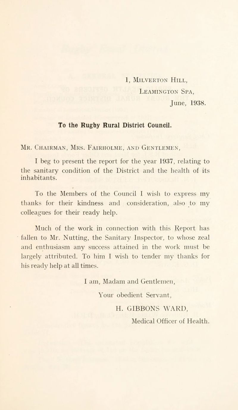 Leamington Spa, June, 1938. To the Rugby Rural District Council. Mr. Chairman, Mrs. Fairholme, and Gentlemen, I beg to present the report for the year 1937, relating to the sanitary condition of the District and the health of its inhabitants. To the Members of the Council I wish to express my thanks for their kindness and consideration, also to my colleagues for their ready help. Much of the work in connection with this Report has fallen to Mr. Nutting, the Sanitary Inspector, to whose zeal and enthusiasm any success attained in the work must be largely attributed. To him I wish to tender my thanks for his ready help at all times. 1 am, Madam and Gentlemen, Your obedient Servant, H. GIBBONS WARD, Medical Officer of Health.