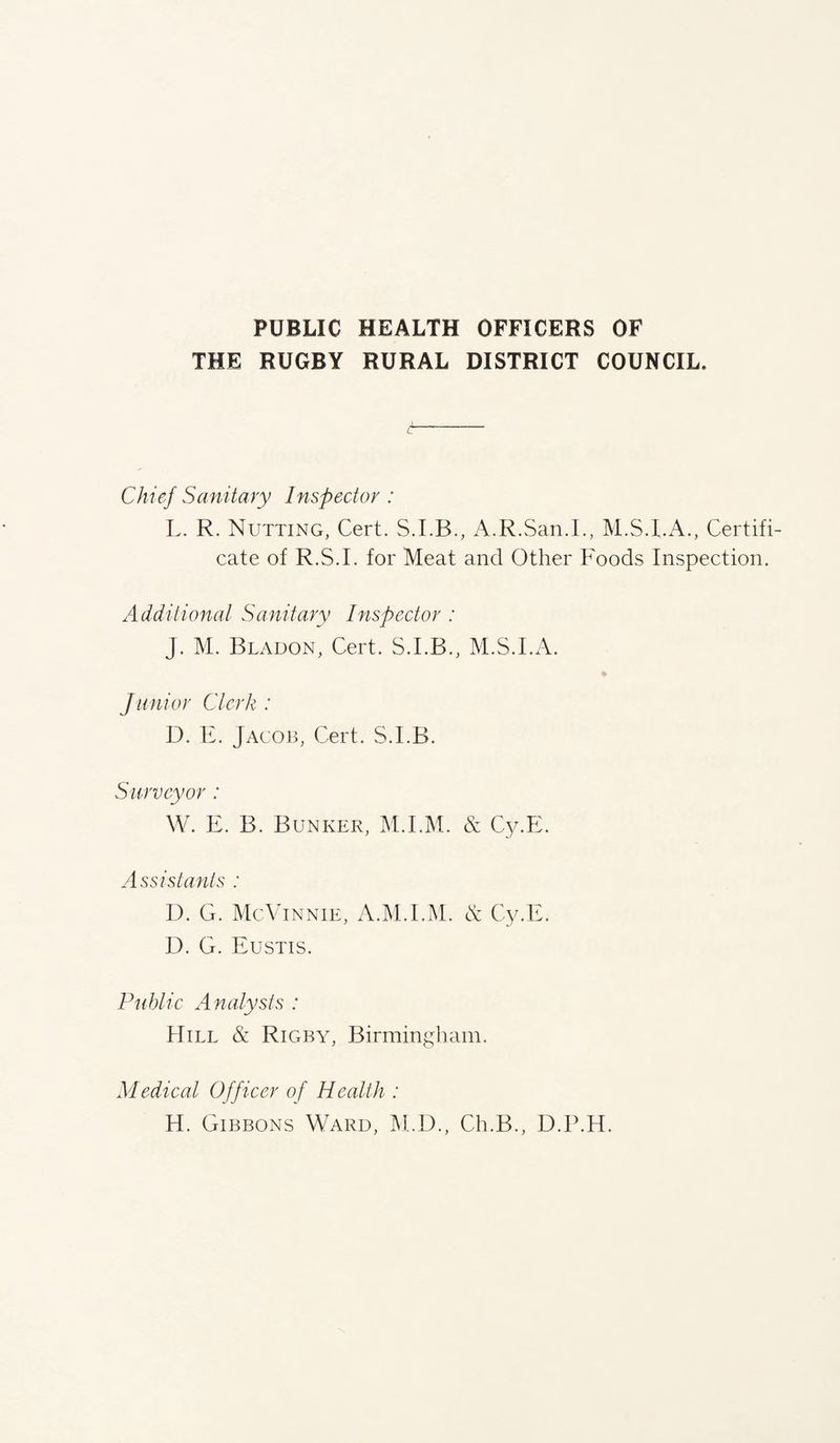 PUBLIC HEALTH OFFICERS OF THE RUGBY RURAL DISTRICT COUNCIL. Chief Sanitary I nspector : L. R. Nutting, Cert. S.I.B., A.R.San.L, Certifi¬ cate of R.S.I. for Meat and Other Foods Inspection. Additional Sanitary Inspector : J. M. Bladon, Cert. S.I.B., M.S.I.A. Junior Clerk : D. E. Jacob, Cert. S.I.B. Surveyor : W. E. B. Bunker, M.I.M. & Cy.E. Assistants : D. G. McVinnie, A.M.I.M. & Cy.E. D. G. Eustis. Public Analysts : Hill & Rigby, Birmingham. Medical Officer of Health : H. Gibbons Ward, M.D., Ch.B., D.P.H.