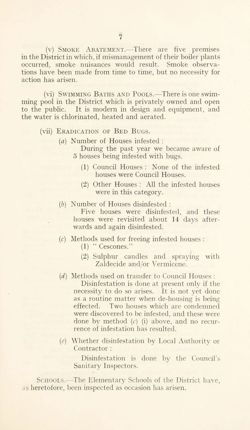 (v) Smoke Abatement.—There are five premises in the District in which, if mismanagement of their boiler plants occurred, smoke nuisances would result. Smoke observa¬ tions have been made from time to time, but no necessity for action has arisen. (vi) Swimming Baths and Pools.-—There is one swim¬ ming pool in the District which is privately owned and open to the public. It is modern in design and equipment, and the water is chlorinated, heated and aerated. (vii) Eradication of Bed Bugs. (a) Number of Houses infested : During the past year we became aware of 5 houses being infested with bugs. (1) Council Houses : None of the infested houses were Council Houses. (2) Other Houses : All the infested houses were in this category. (b) Number of Houses disinfested : Five houses were disinfested, and these houses were revisited about 14 days after¬ wards and again disinfested. (c) Methods used for freeing infested houses : (1) “ Cescones.” (2) Sulphur candles and spraying with Zaldecide and/or Vermicene. (d) Methods used on transfer to Council Houses : Disinfestation is done at present only if the necessity to do so arises. It is not yet done as a routine matter when de-housing is being effected. Two houses which are condemned were discovered to be infested, and these were done by method (c) (i) above, and no recur¬ rence of infestation has resulted. (e) Whether disinfestation by Local Authority or Contractor : Disinfestation is done by the Council’s Sanitary Inspectors. Schools.—-The Elementary Schools of the District have, as heretofore, been inspected as occasion has arisen.