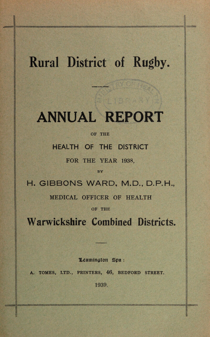 Rural District of Rugby ANNUAL REPORT OF THE HEALTH OF THE DISTRICT FOR THE YEAR 1938, BY H. GIBBONS WARD, M.D., D.P.H., MEDICAL OFFICER OF HEALTH OF THE Warwickshire Combined Districts. Heammaton Spa: A. TOMES, LTD., PRINTERS, 46, BEDFORD STREET. 1939.