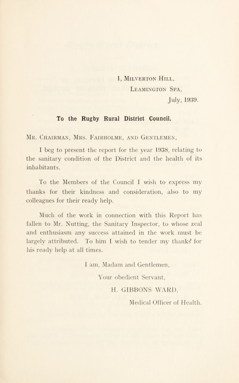 Leamington Spa, July, 1939. To the Rugby Rural District Council. Mr. Chairman, Mrs. Fairholme, and Gentlemen, I beg to present the report for the year 1938, relating to the sanitary condition of the District and the health of its inhabitants. To the Members of the Council I wish to express my thanks for their kindness and consideration, also to my colleagues for their ready help. Much of the work in connection with this Report has fallen to Mr. Nutting, the Sanitary Inspector, to whose zeal and enthusiasm any success attained in the work must be largely attributed. To him I wish to tender my thanks^ for his ready help at all times. 1 am, Madam and Gentlemen, Your obedient Servant, H. GIBBONS WARD, Medical Officer of Health.