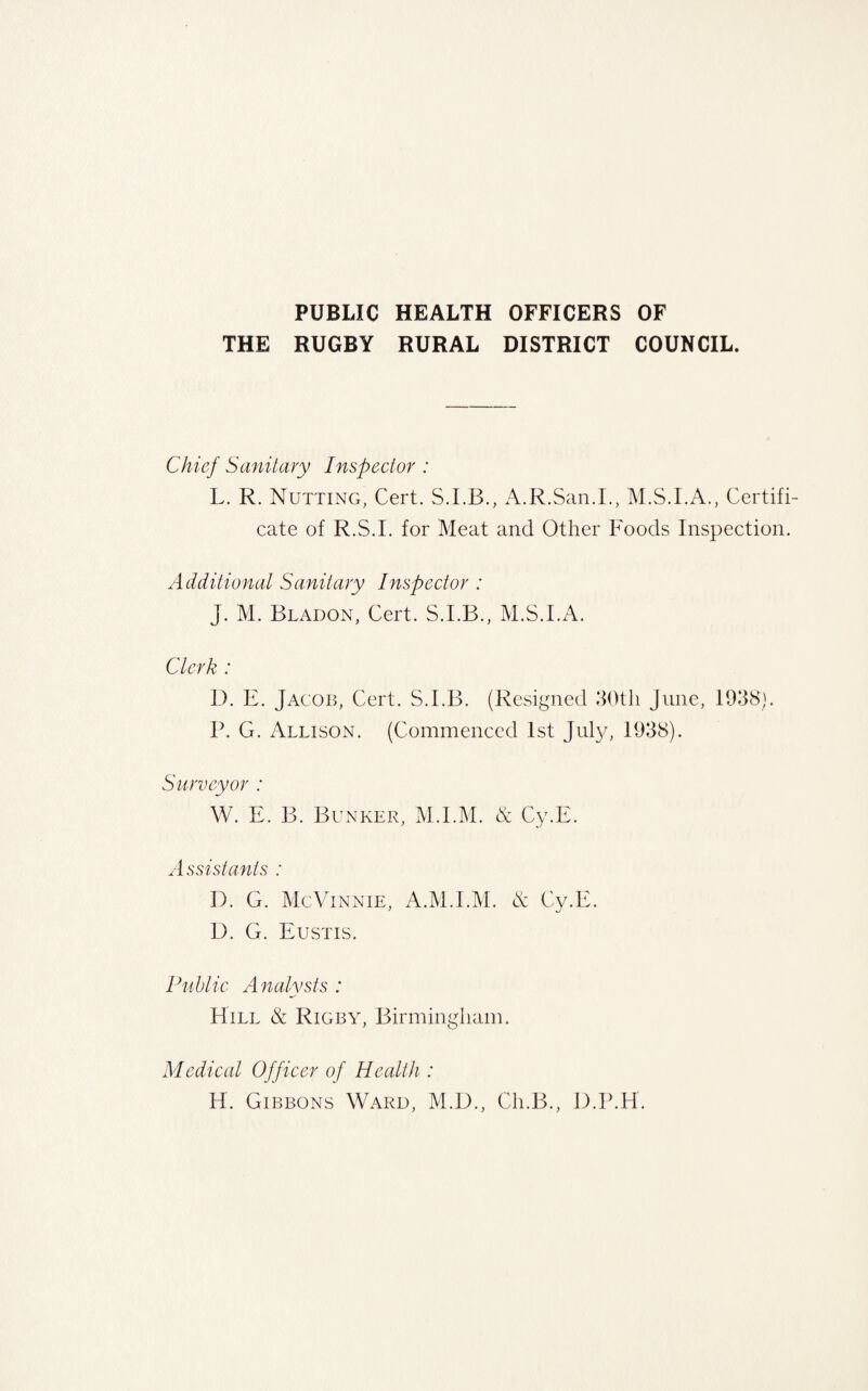 PUBLIC HEALTH OFFICERS OF THE RUGBY RURAL DISTRICT COUNCIL. Chief Sanitary Inspector : L. R. Nutting, Cert. S.I.B., A.R.San.I., Certifi¬ cate of R.S.I. for Meat and Other Foods Inspection. Additional Sanitary Inspector : J. M. Bladon, Cert. S.I.B., M.S.I.A. Clerk : D. E. Jacob, Cert. S.I.B. (Resigned 30th June, 1938). P. G. Allison. (Commenced 1st July, 1938). Surveyor : W. E. B. Bunker, M.I.M. & Cy.E. A ssistanls : I). G. McVinnie, A.M.I.M. & Cy.E. I). G. Eustis. Public Analysts : Hill & Rigby, Birmingham. Medical Officer of Health : H. Gibbons Ward, M.D., Ch.B., D.P.H.