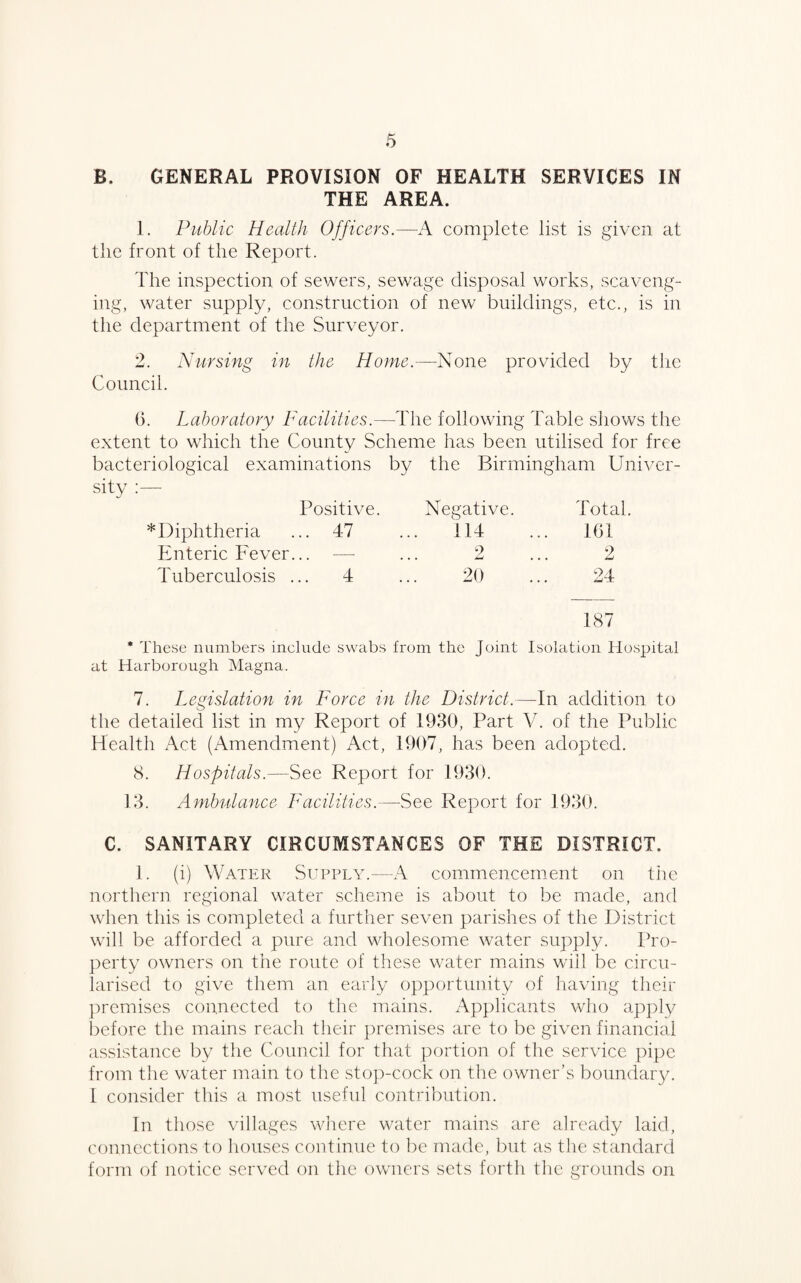 B. GENERAL PROVISION OF HEALTH SERVICES IN THE AREA. 1. Public Health Officers.—A complete list is given at the front of the Report. The inspection of sewers, sewage disposal works, scaveng¬ ing, water supply, construction of new buildings, etc., is in the department of the Surveyor. 2. Nursing in the Home.—None provided by the Council. 6. Laboratory Facilities.—The following Table shows the extent to which the County Scheme has been utilised for free bacteriological examinations by the Birmingham Univer¬ sity Positive. Negative. Total. Diphtheria ... 47 ... 114 161 Enteric Fever... —- 2 2 Tuberculosis ... 4 20 24 187 * These numbers include swabs from the Joint Isolation Hospital at Harborough Magna. 7. Legislation in Force in the District.—-In addition to the detailed list in my Report of 1930, Part V. of the Public Health Act (Amendment) Act, 1907, has been adopted. 8. Hospitals.—See Report for 1930. 13. Ambulance Facilities.—See Report for 1930. C. SANITARY CIRCUMSTANCES OF THE DISTRICT. 1. (i) Water Supply.—A commencement on the northern regional water scheme is about to be made, and when this is completed a further seven parishes of the District will be afforded a pure and wholesome water supply. Pro¬ perty owners on the route of these water mains will be circu¬ larised to give them an early opportunity of having their premises connected to the mains. Applicants who apply before the mains reach their premises are to be given financial assistance by the Council for that portion of the service pipe from the water main to the stop-cock on the owner’s boundary. I consider this a most useful contribution. In those villages where water mains are already laid, connections to houses continue to be made, but as the standard form of notice served on the owners sets forth the grounds on