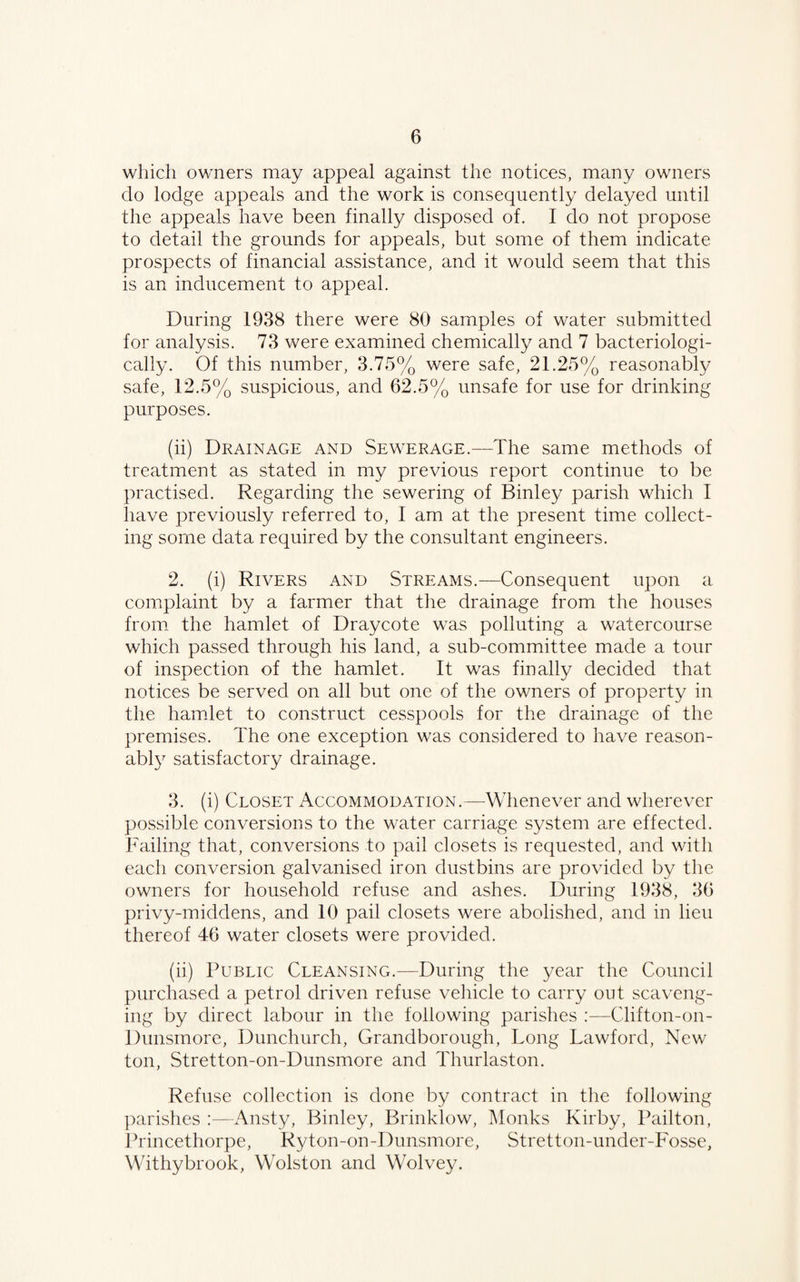 which owners may appeal against the notices, many owners do lodge appeals and the work is consequently delayed until the appeals have been finally disposed of. I do not propose to detail the grounds for appeals, but some of them indicate prospects of financial assistance, and it would seem that this is an inducement to appeal. During 1938 there were 80 samples of water submitted for analysis. 73 were examined chemically and 7 bacteriologi- cally. Of this number, 3.75% were safe, 21.25% reasonably safe, 12.5% suspicious, and 62.5% unsafe for use for drinking purposes. (ii) Drainage and Sewerage.—The same methods of treatment as stated in my previous report continue to be practised. Regarding the sewering of Binley parish which I have previously referred to, I am at the present time collect¬ ing some data required by the consultant engineers. 2. (i) Rivers and Streams.—Consequent upon a complaint by a farmer that the drainage from the houses from the hamlet of Draycote was polluting a watercourse which passed through his land, a sub-committee made a tour of inspection of the hamlet. It was finally decided that notices be served on all but one of the owners of property in the hamlet to construct cesspools for the drainage of the premises. The one exception was considered to have reason¬ ably satisfactory drainage. 3. (i) Closet Accommodation.—Whenever and wherever possible conversions to the water carriage system are effected. Failing that, conversions to pail closets is requested, and with each conversion galvanised iron dustbins are provided by the owners for household refuse and ashes. During 1938, 36 privy-middens, and 10 pail closets were abolished, and in lieu thereof 46 water closets were provided. (ii) Public Cleansing.-—During the year the Council purchased a petrol driven refuse vehicle to carry out scaveng¬ ing by direct labour in the following parishes :—Clifton-on - Dunsmore, Dunchurch, Grandborough, Long Lawford, New ton, Stretton-on-Dunsmore and Thurlaston. Refuse collection is done by contract in the following parishes :—Ansty, Binley, Brinklow, Monks Kirby, Pailton, Princethorpe, Ryton-on-Dunsmore, Stretton-under-Fosse, Withybrook, Wolston and Wolvey.