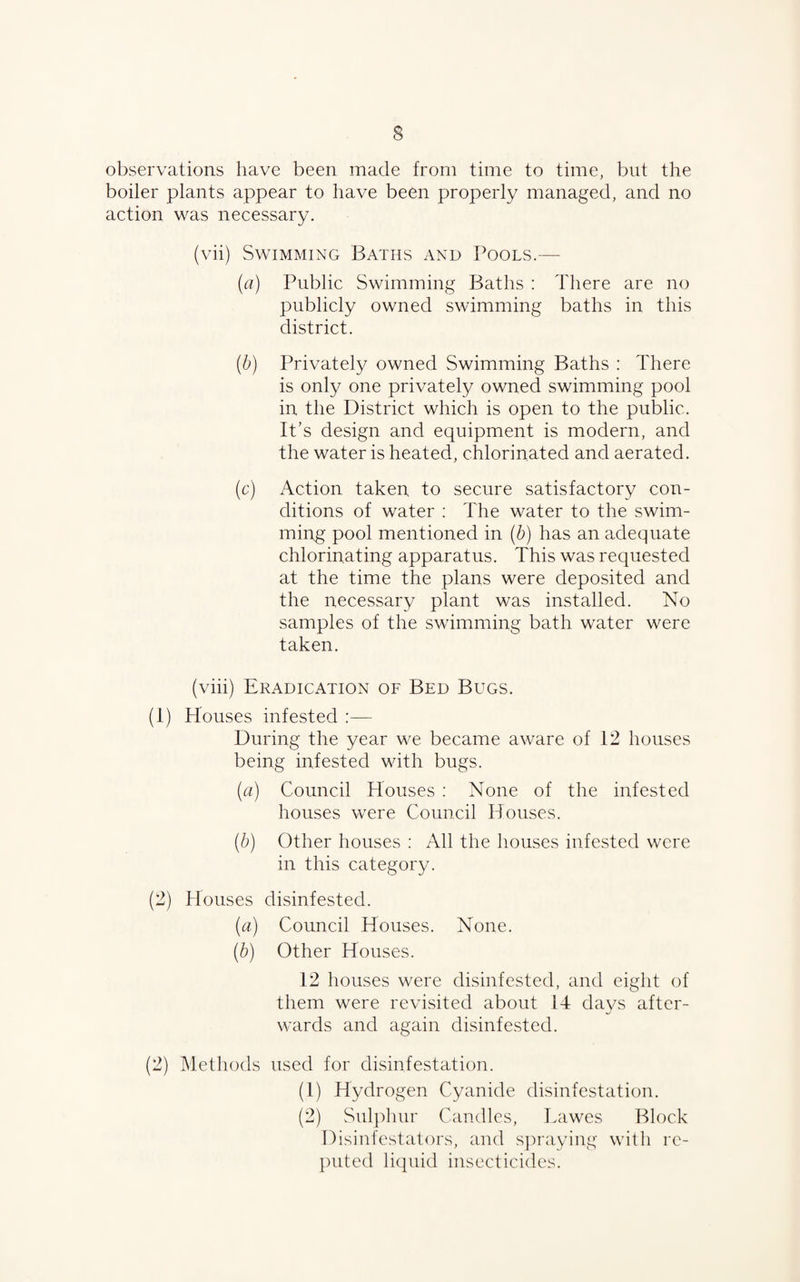 3 observations have been made from time to time, but the boiler plants appear to have been properly managed, and no action was necessary. (vii) Swimming Baths and Pools.— (a) Public Swimming Baths : There are no publicly owned swimming baths in this district. (b) Privately owned Swimming Baths : There is only one privately owned swimming pool in the District which is open to the public. It’s design and equipment is modern, and the water is heated, chlorinated and aerated. (c) Action taken to secure satisfactory con¬ ditions of water : The water to the swim¬ ming pool mentioned in (b) has an adequate chlorinating apparatus. This was requested at the time the plans were deposited and the necessary plant was installed. No samples of the swimming bath water were taken. (viii) Eradication of Bed Bugs. (1) Houses infested :—■ During the year we became aware of 12 houses being infested with bugs. (a) Council Houses : None of the infested houses were Council Houses. (b) Other houses : All the houses infested were in this category. (2) Houses disinfested. (a) Council Houses. None. (b) Other Houses. 12 houses were disinfested, and eight of them were revisited about 14 days after- wards and again disinfested. (2) Methods used for disinfestation. (1) Hydrogen Cyanide disinfestation. (2) Sulphur Candles, Lawes Block Disinfestators, and spraying with re¬ puted liquid insecticides.