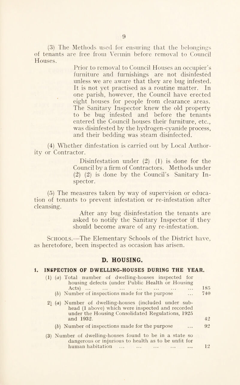 (3) The Methods used for ensuring that the belongings of tenants are free from Vermin before removal to Council Houses. Prior to removal to Council Houses an occupier’s furniture and furnishings are not disinfested unless we are aware that they are bug infested. It is not yet practised as a routine matter. In one parish, however, the Council have erected eight houses for people from clearance areas. The Sanitary Inspector knew the old property to be bug infested and before the tenants entered the Council houses their furniture, etc., was disinfested by the hydrogen-cyanide process, and their bedding was steam disinfected. (4) Whether dinfestation is carried out by Local Author¬ ity or Contractor. Disinfestation under (2) (I) is done for the Council bv a firm of Contractors. Methods under (2) (2) is done by the Council’s Sanitary In¬ spector. (5) The measures taken by way of supervision or educa¬ tion of tenants to prevent infestation or re-infestation after cleansing. After any bug disinfestation the tenants are asked to notify the Sanitary Inspector if they should become aware of any re-infestation. Schools.—The Elemental Schools of the District have, as heretofore, been inspected as occasion has arisen. D. HOUSING. 1. INSPECTION OF DWELLING-HOUSES DURING THE YEAR. (1) (a) Total number of dwelling-houses inspected for housing defects (under Public Health or Housing Acts) ... ... ... ... ... ... ... 185 (b) Number of inspections made for the purpose ... 740 2} (a) Number of dwelling-houses (included under sub¬ head (1 above) which were inspected and recorded under the Housing Consolidated Regulations, 1925 and 1932. 42 (b) Number of inspections made for the purpose ... 92 (3) Number of dwelling-houses found to be in a state so dangerous or injurious to health as to be unfit for human habitation ... ... ... ... ... 12