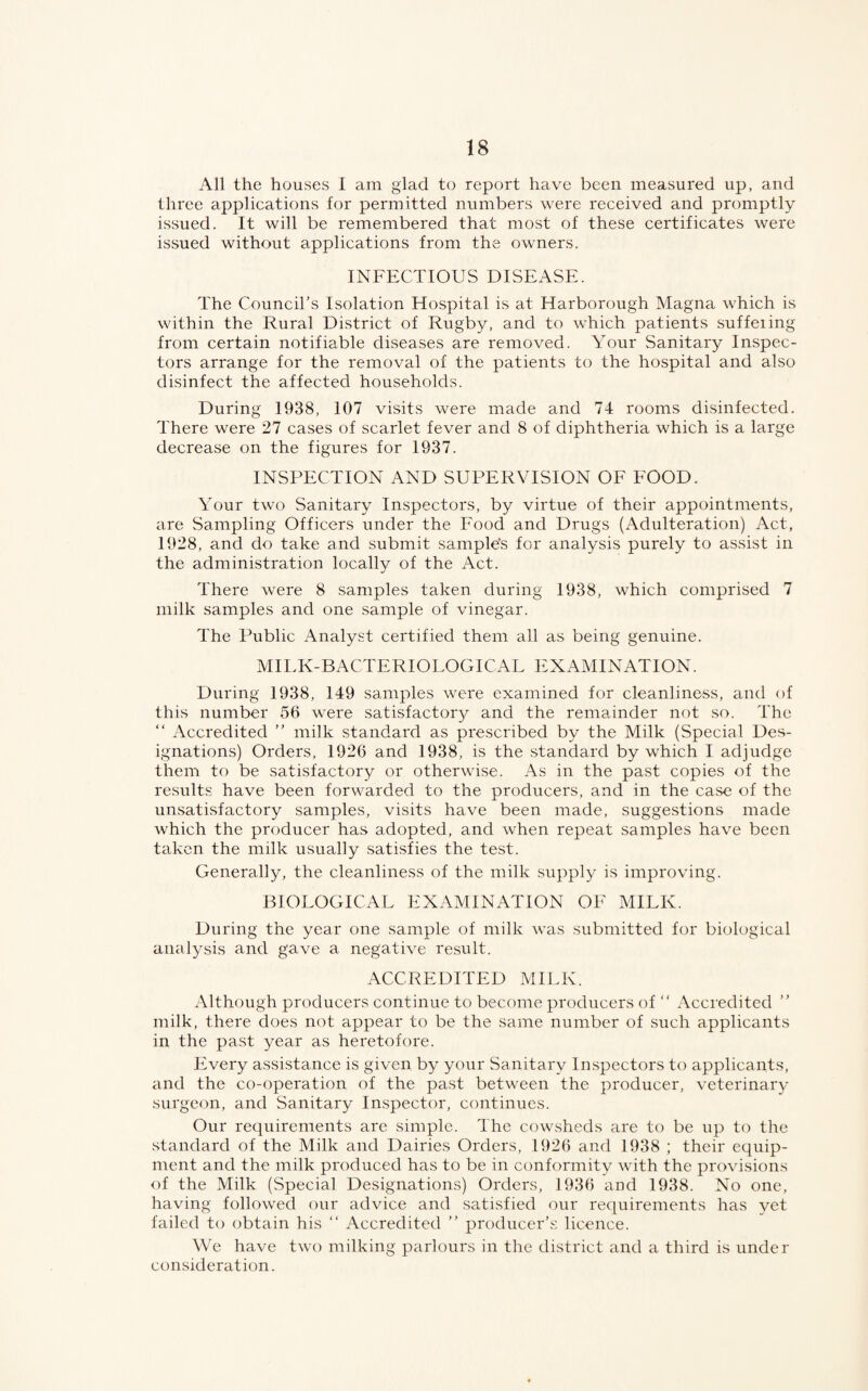 All the houses I am glad to report have been measured up, and three applications for permitted numbers were received and promptly issued. It will be remembered that most of these certificates were issued without applications from the owners. INFECTIOUS DISEASE. The Council’s Isolation Hospital is at Harborough Magna which is within the Rural District of Rugby, and to which patients suffeiing from certain notifiable diseases are removed. Your Sanitary Inspec¬ tors arrange for the removal of the patients to the hospital and also disinfect the affected households. During 1938, 107 visits were made and 74 rooms disinfected. There were 27 cases of scarlet fever and 8 of diphtheria which is a large decrease on the figures for 1937. INSPECTION AND SUPERVISION OF FOOD. Your two Sanitary Inspectors, by virtue of their appointments, are Sampling Officers under the Food and Drugs (Adulteration) Act, 1928, and do take and submit sample’s for analysis purely to assist in the administration locally of the Act. There were 8 samples taken during 1938, which comprised 7 milk samples and one sample of vinegar. The Public Analyst certified them all as being genuine. MILK-BACTERIOLOGICAL EXAMINATION. During 1938, 149 samples were examined for cleanliness, and of this number 56 were satisfactory and the remainder not so. The “ Accredited ” milk standard as prescribed by the Milk (Special Des¬ ignations) Orders, 1926 and 1938, is the standard by which I adjudge them to be satisfactory or otherwise. As in the past copies of the results have been forwarded to the producers, and in the case of the unsatisfactory samples, visits have been made, suggestions made which the producer has adopted, and when repeat samples have been taken the milk usually satisfies the test. Generally, the cleanliness of the milk supply is improving. BIOLOGICAL EXAMINATION OF MILK. During the year one sample of milk was submitted for biological analysis and gave a negative result. ACCREDITED MILK. Although producers continue to become producers of “ Accredited ” milk, there does not appear to be the same number of such applicants in the past year as heretofore. Every assistance is given by your Sanitary Inspectors to applicants, and the co-operation of the past between the producer, veterinary surgeon, and Sanitary Inspector, continues. Our requirements are simple. The cowsheds are to be up to the standard of the Milk and Dairies Orders, 1926 and 1938 ; their equip¬ ment and the milk produced has to be in conformity with the provisions of the Milk (Special Designations) Orders, 1936 and 1938. No one, having followed our advice and satisfied our requirements has yet failed to obtain his “ Accredited ” producer’s licence. We have two milking parlours in the district and a third is under consideration.