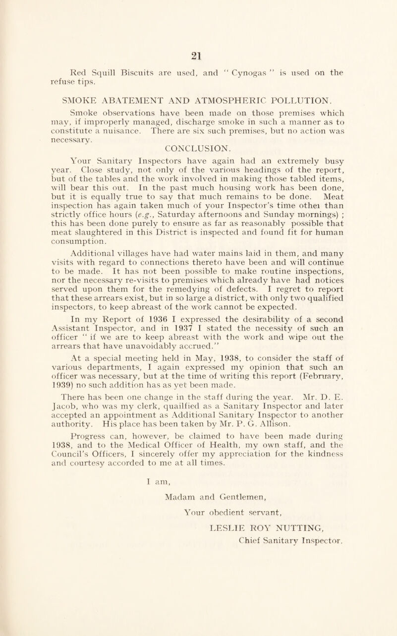 Red Squill Biscuits are used, and “ Cynogas ” is used on the refuse tips. SMOKE ABATEMENT AND ATMOSPHERIC POLLUTION. Smoke observations have been made on those premises which may, if improperly managed, discharge smoke in such a manner as to constitute a nuisance. There are six such premises, but no action was necessarv. CONCLUSION. Your Sanitary Inspectors have again had an extremely busy year. Close study, not only of the various headings of the report, but of the tables and the work involved in making those tabled items, will bear this out. In the past much housing work has been done, but it is equally true to say that much remains to be done. Meat inspection has again taken much of your Inspector’s time othei than strictly office hours (e.g., Saturday afternoons and Sunday mornings) ; this has been done purely to ensure as far as reasonably possible that meat slaughtered in this District is inspected and found fit for human consumption. Additional villages have had water mains laid in them, and many visits with regard to connections thereto have been and will continue to be made. It has not been possible to make routine inspections, nor the necessary re-visits to premises which already have had notices served upon them for the remedying of defects. I regret to report that these arrears exist, but in so large a district, with only two qualified inspectors, to keep abreast of the work cannot be expected. In my Report of 1936 I expressed the desirability of a second Assistant Inspector, and in 1937 I stated the necessity of such an officer “ if we are to keep abreast with the work and wipe out the arrears that have unavoidably accrued.” At a special meeting held in May, 1938, to consider the staff of various departments, I again expressed my opinion that such an officer was necessary, but at the time of writing this report (February, 1939) no such addition has as yet been made. There has been one change in the staff during the year. Mr. D. E. Jacob, who was my clerk, qualified as a Sanitary Inspector and later accepted an appointment as Additional Sanitary Inspector to another authority. His place has been taken by Mr. P. G. Allison. Progress can, however, be claimed to have been made during 1938, and to the Medical Officer of Health, my own staff, and the Council’s Officers, I sincerely offer my appreciation for the kindness and courtesy accorded to me at all times. I am, Madam and Gentlemen, Your obedient servant, LESLIE ROY NUTTING, Chief Sanitary Inspector.
