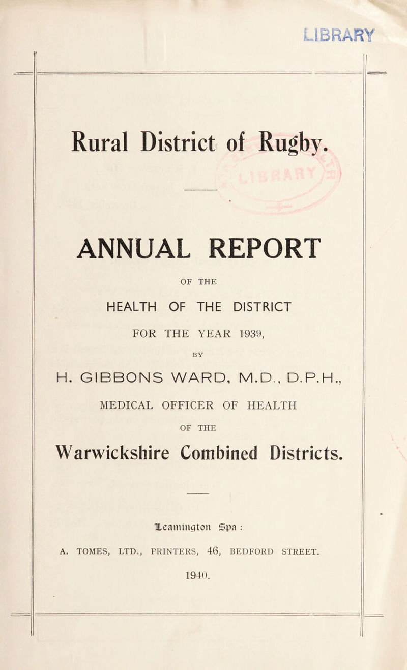 LIBRARY Rural District of Rugby. ANNUAL REPORT OF THE HEALTH OF THE DISTRICT FOR THE YEAR 1939, BY H. GIBBONS WARD, M.D., D.P.H., MEDICAL OFFICER OF HEALTH OF THE Warwickshire Combined Districts. Xeamington Spa : A. TOMES, LTD., FRINTERS, 46, BEDFORD STREET. 1940.