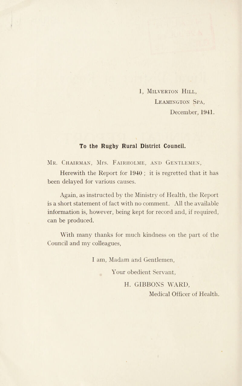 1, Milverton Hill, Leamington Spa, December, 1941. To the Rugby Rural District Council. Mr. Chairman, Mrs. Fairholme, and Gentlemen, Herewith the Report for 1940 ; it is regretted that it has been delayed for various causes. Again, as instructed by the Ministry of Health, the Report is a short statement of fact with no comment. All the available information is, however, being kept for record and, if required, can be produced. With many thanks for much kindness on the part of the Council and my colleagues, I am, Madam and Gentlemen, Your obedient Servant, H. GIBBONS WARD, Medical Officer of Health.