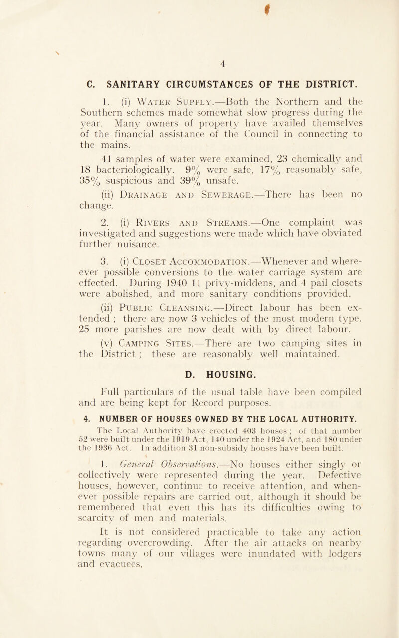 C. SANITARY CIRCUMSTANCES OF THE DISTRICT. 1. (i) Water Supply.—Both the Northern and the Southern schemes made somewhat slow progress during the year. Many owners of property have availed themselves of the financial assistance of the Council in connecting to the mains. 41 samples of water were examined, 23 chemically and 18 bacteriologically. 9% were safe, 17% reasonably safe, 35% suspicious and 39% unsafe. (ii) Drainage and Sewerage.—There has been no change. 2. (i) Rivers and Streams.—One complaint was investigated and suggestions were made which have obviated further nuisance. 3. (i) Closet Accommodation.—Whenever and where- ever possible conversions to the water carriage system are effected. During 1940 11 privy-middens, and 4 pail closets were abolished, and more sanitary conditions provided. (ii) Public Cleansing.—Direct labour has been ex¬ tended ; there are now 3 vehicles of the most modern type. 25 more parishes are now dealt with by direct labour. (v) Camping Sites.—There are two camping sites in the District ; these are reasonably well maintained. D. HOUSING. Full particulars of the usual table have been compiled and are being kept for Record purposes. 4. NUMBER OF HOUSES OWNED BY THE LOCAL AUTHORITY. The Local Authority have erected 403 houses ; of that number 52 were built under the 1919 Act, 140 under the 1924 Act, and 180 under the 1936 Act. In addition 31 non-subsidy houses have been built. 1. General Observations.—No houses either singly or collectively were represented during the year. Defective houses, however, continue to receive attention, and when¬ ever possible repairs are carried out, although it should be remembered that even this has its difficulties owing to scarcity of men and materials. It is not considered practicable to take any action regarding overcrowding. After the air attacks on nearby towns many of our villages were inundated with lodgers and evacuees.