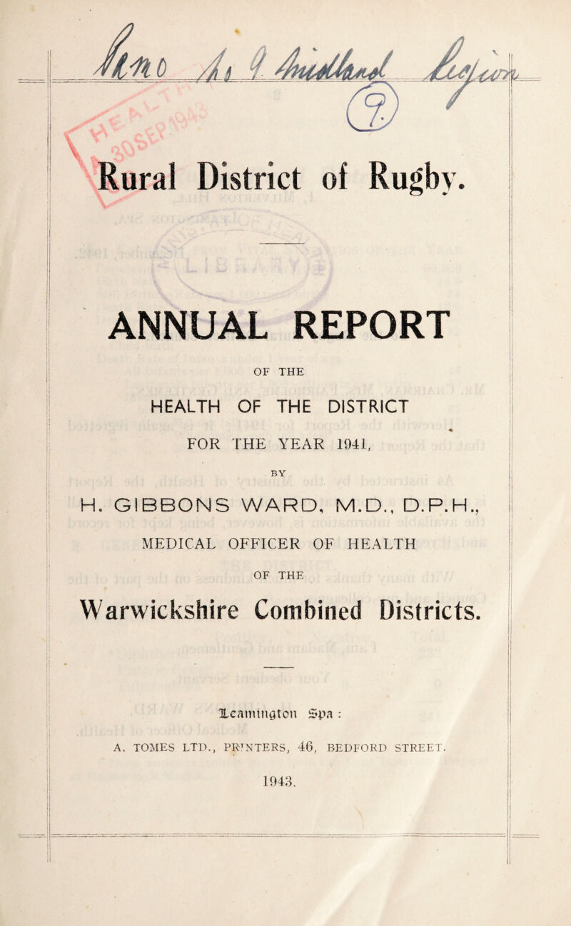 Mm s'- v' ' Rural \ | ANNUAL REPORT OF THE HEALTH OF THE DISTRICT * FOR THE YEAR 1941, H. GIBBONS WARD, M.D., D.P.H., MEDICAL OFFICER OF HEALTH OF THE Warwickshire Combined Districts. j Xeanungton Spa : A. TOMES LTD., PRINTERS. 46, BEDFORD STREET.