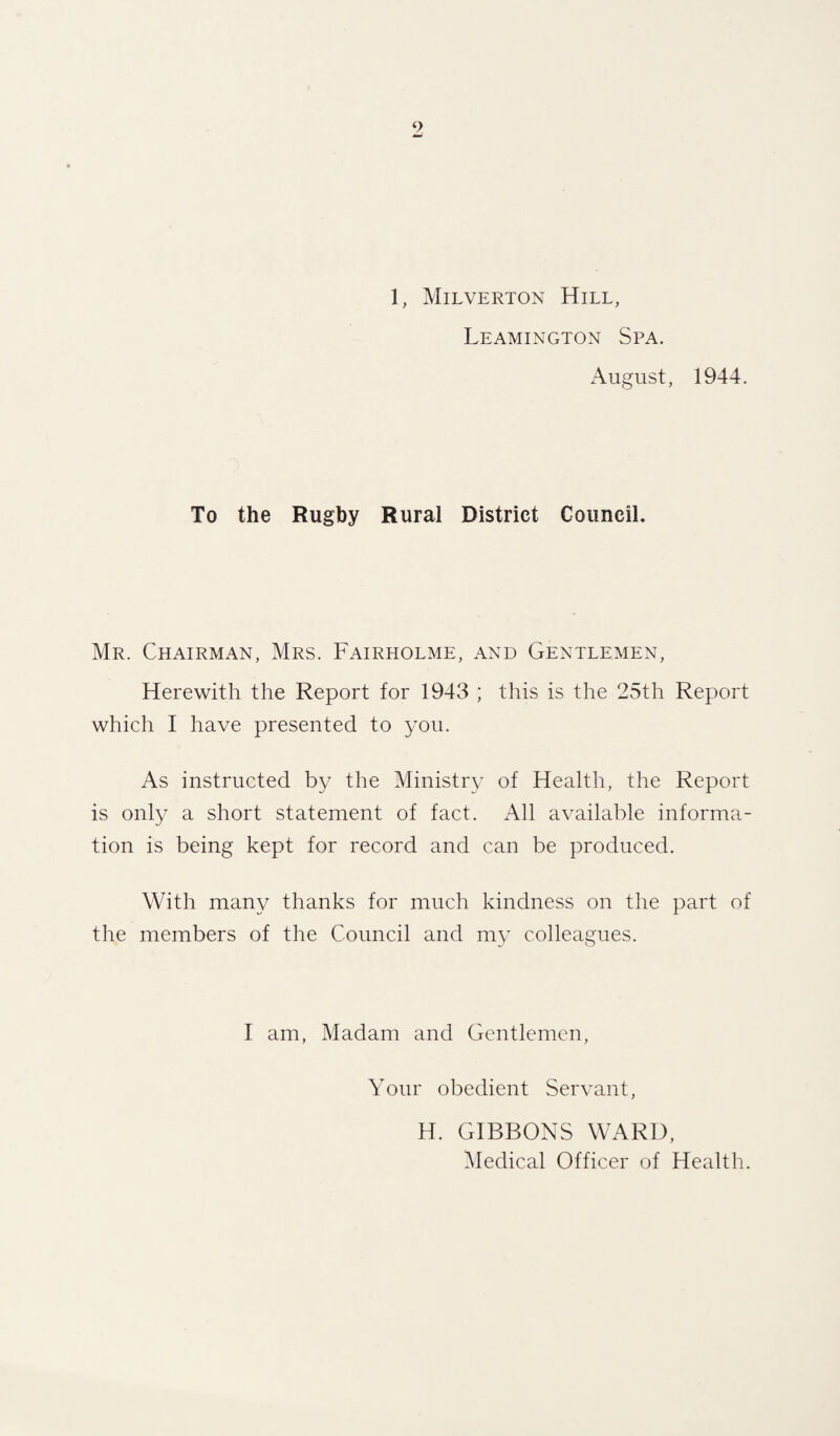 1, Milverton Hill, Leamington Spa. August, 1944. To the Rugby Rural District Council. Mr. Chairman, Mrs. Fairholme, and Gentlemen, Herewith the Report for 1943 ; this is the 25th Report which I have presented to you. As instructed by the Ministry of Health, the Report is only a short statement of fact. All available informa¬ tion is being kept for record and can be produced. With many thanks for much kindness on the part of the members of the Council and my colleagues. I am, Madam and Gentlemen, Your obedient Servant, H. GIBBONS WARD, Medical Officer of Health.