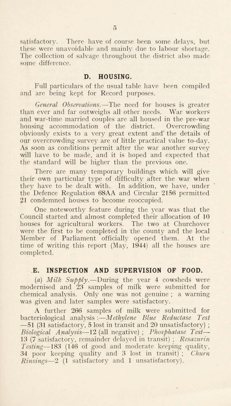 satisfactory. There have of course been some delays, but these were unavoidable and mainly due to labour shortage. The collection of salvage throughout the district also made some difference. D. HOUSING. Full particulars of the usual table have been compiled and are being kept for Record purposes. General Observations.—The need for houses is greater than ever and far outweighs all other needs. War workers and war-time married couples are all housed in the pre-war housing accommodation of the district. Overcrowding obviously exists to a very great extent and' the details of our overcrowding survey are of little practical value to-day. As soon as conditions permit after the war another survey will have to be made, and it is hoped and expected that the standard will be higher than the previous one. There are many temporary buildings which will give their own particular type of difficulty after the war when they have to be dealt with. In addition, we have, under the Defence Regulation 68AA and Circular 2156 permitted 21 condemned houses to become reoccupied. One noteworthy feature during the year was that the Council started and almost completed their allocation of 10 houses for agricultural workers. The two at Churchover were the first to be completed in the county and the local Member of Parliament officially opened them. At the time of writing this report (May, 1944) all the houses are completed. E. INSPECTION AND SUPERVISION OF FOOD. [a) Milk Supply.—During the year 4 cowsheds were modernised and 23 samples of milk were submitted for chemical analysis. Only one was not genuine ; a warning was given and later samples were satisfactory. A further 266 samples of milk were submitted for bacteriological analysis :—Methylene Blue Reductase Test —51 (31 satisfactory, 5 lost in transit and 20 unsatisfactory) ; Biological Analysis—12 (all negative) ; Phosphatase Test— 13 (7 satisfactory, remainder delayed in transit) ; Resazurin Testing—183 (146 of good and moderate keeping quality, 34 poor keeping quality and 3 lost in transit) ; Churn Rinsings—2 (1 satisfactory and 1 unsatisfactory).
