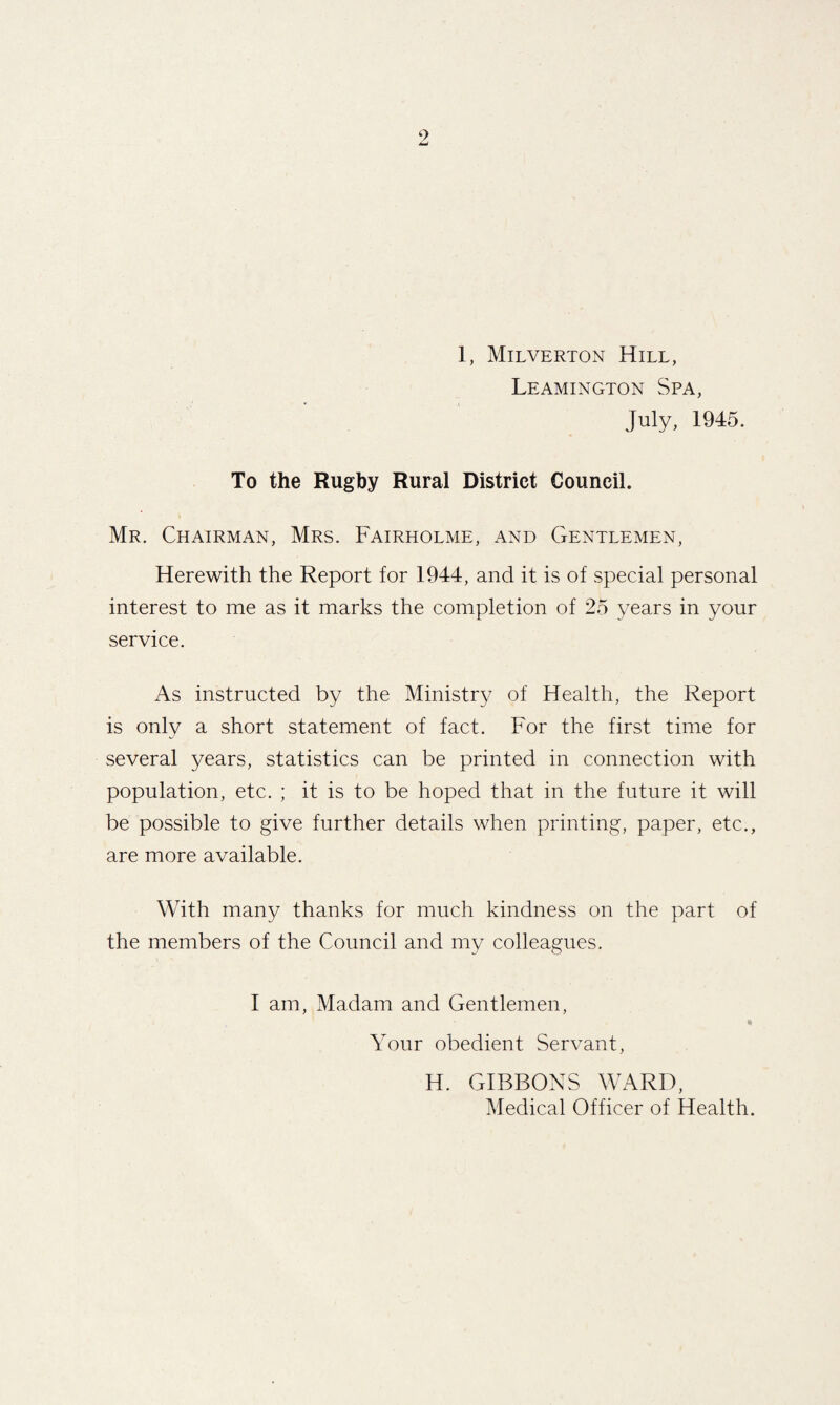 1, Milverton Hill, Leamington Spa, July, 1945. To the Rugby Rural District Council. Mr. Chairman, Mrs. Fairholme, and Gentlemen, Herewith the Report for 1944, and it is of special personal interest to me as it marks the completion of 25 years in your service. As instructed by the Ministry of Health, the Report is only a short statement of fact. For the first time for several years, statistics can be printed in connection with population, etc. ; it is to be hoped that in the future it will be possible to give further details when printing, paper, etc., are more available. With many thanks for much kindness on the part of the members of the Council and my colleagues. 1 am. Madam and Gentlemen, Your obedient Servant, H. GIBBONS WARD, Medical Officer of Health.