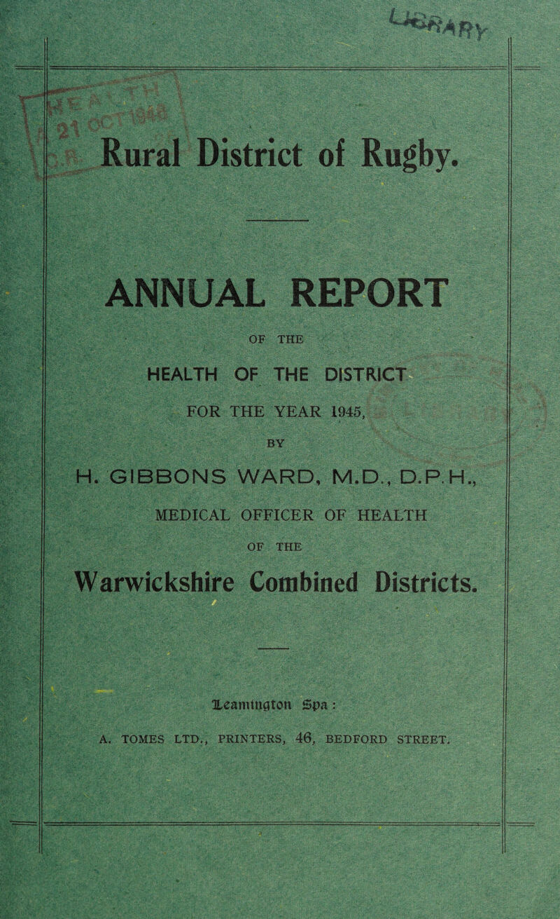 Rural District of Rugby. ANNUAL REPORT OF THE HEALTH OF THE DISTRICT FOR THE YEAR 1945, BY H. GIBBONS WARD, M.D., D.P.H. MEDICAL OFFICER OF HEALTH OF THE Warwickshire Combined Districts Xeamington Spa: A. TOMES LTD., PRINTERS, 46, BEDFORD STREET.