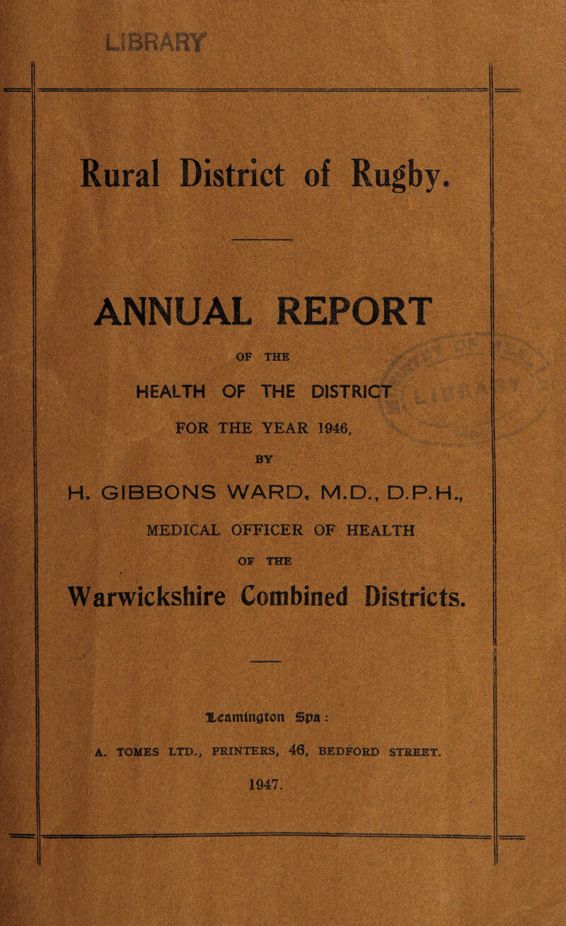 *. jk £rt? 4t i>£?® Rural District of Rugby 9 ANNUAL REPORT OF THE |PALTH OF THE DISTRICT ’ . FOR THE YEAR 1946, > BY •9 H, GIBBONS WARD, M.D., D,P.H MEDICAL OFFICER OF HEALTH OF THE Warwickshire Combined Districts. ILeaminaton Spa: A. TOMES LTD., PRINTERS, 46, BEDFORD STREET. 1947.