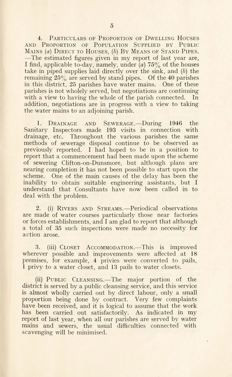4. Particulars of Proportion of Dwelling Houses and Proportion of Population Supplied by Public Mains (a) Direct to Houses, (b) By Means of Stand Pipes. —The estimated figures given in my report of last year are, I find, applicable to-day, namely, under (a) 75% of the houses take in piped supplies laid directly over the sink, and (b) the remaining 25% are served by stand pipes. Of the 40 parishes in this district, 25 parishes have water mains. One of these parishes is not wholely served, but negotiations are continuing with a view to having the whole of the parish connected. In addition, negotiations are in progress with a view to taking the water mains to an adjoining parish. 1. Drainage and Sewerage.—During 1946 the Sanitary Inspectors made 193 visits in connection with drainage, etc. Throughout the various parishes the same methods of sewerage disposal continue to be observed as previously reported. I had hoped to be in a position to report that a commencement had been made upon the scheme of sewering Clifton-on-Dunsmore, but although plans are nearing completion it has not been possible to start upon the scheme. One of the main causes of the delay has been the inability to obtain suitable engineering assistants, but I understand that Consultants have now been called in to deal with the problem. 2. (i) Rivers and Streams.—Periodical observations are made of water courses particularly those near factories or forces establishments, and I am glad to report that although a total of 35 such inspections were made no necessity for action arose. 3. (iii) Closet Accommodation.—This is improved wherever possible and improvements were affected at 18 premises, for example, 4 privies were converted to pails, 1 privy to a water closet, and 13 pails to water closets. (ii) Public Cleansing.—The major portion of the district is served by a public cleansing service, and this service is almost wholly carried out by direct labour, only a small proportion being done by contract. Very few complaints have been received, and it is logical to assume that the work has been carried out satisfactorily. As indicated in my report of last year, when all our parishes are served by water mains and sewers, the usual difficulties connected with scavenging will be minimised.