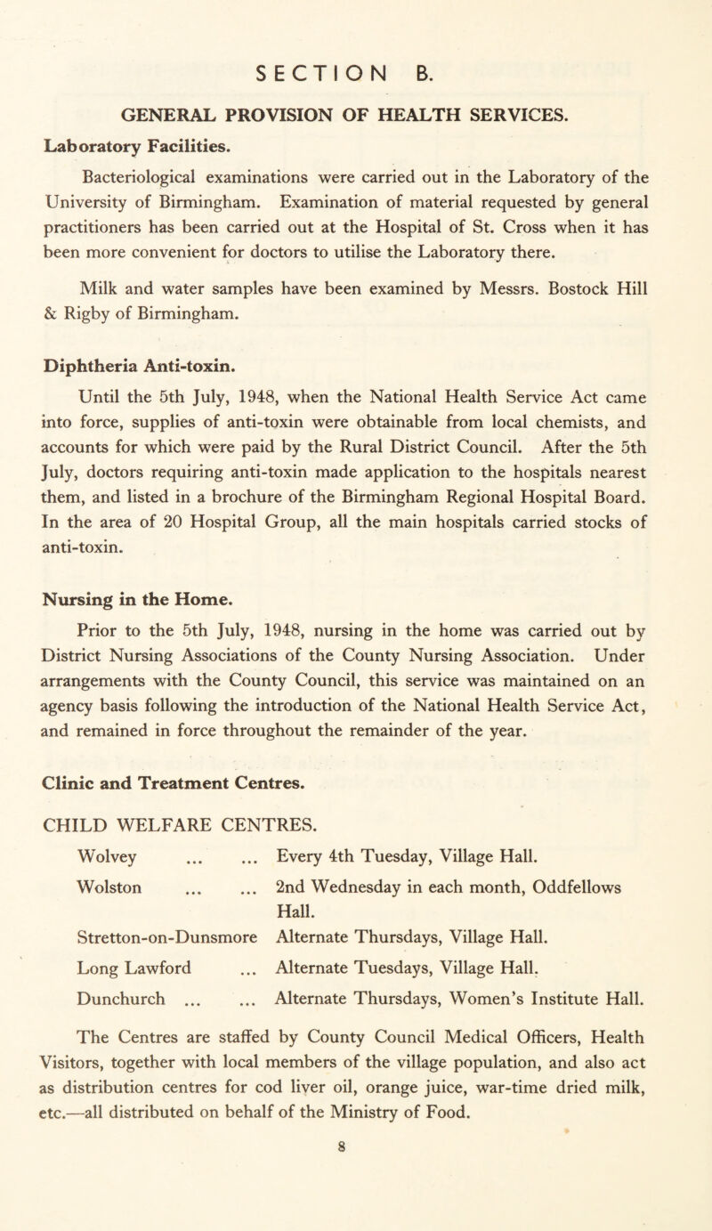 GENERAL PROVISION OF HEALTH SERVICES. Laboratory Facilities. Bacteriological examinations were carried out in the Laboratory of the University of Birmingham. Examination of material requested by general practitioners has been carried out at the Hospital of St. Cross when it has been more convenient for doctors to utilise the Laboratory there. Milk and water samples have been examined by Messrs. Bostock Hill & Rigby of Birmingham. Diphtheria Anti-toxin. Until the 5th July, 1948, when the National Health Service Act came into force, supplies of anti-toxin were obtainable from local chemists, and accounts for which were paid by the Rural District Council. After the 5th July, doctors requiring anti-toxin made application to the hospitals nearest them, and listed in a brochure of the Birmingham Regional Hospital Board. In the area of 20 Hospital Group, all the main hospitals carried stocks of anti-toxin. Nursing in the Home. Prior to the 5th July, 1948, nursing in the home was carried out by District Nursing Associations of the County Nursing Association. Under arrangements with the County Council, this service was maintained on an agency basis following the introduction of the National Health Service Act, and remained in force throughout the remainder of the year. Clinic and Treatment Centres. CHILD WELFARE CENTRES. W^olvey . Wolston Stretton-on-Dunsmore Long Lawford Dunchurch ... Every 4th Tuesday, Village Hall. 2nd Wednesday in each month, Oddfellows Hall. Alternate Thursdays, Village Hall. Alternate Tuesdays, Village Hall. Alternate Thursdays, Women’s Institute Hall. The Centres are staffed by County Council Medical Officers, Health Visitors, together with local members of the village population, and also act as distribution centres for cod liver oil, orange juice, war-time dried milk, etc.—all distributed on behalf of the Ministry of Food.