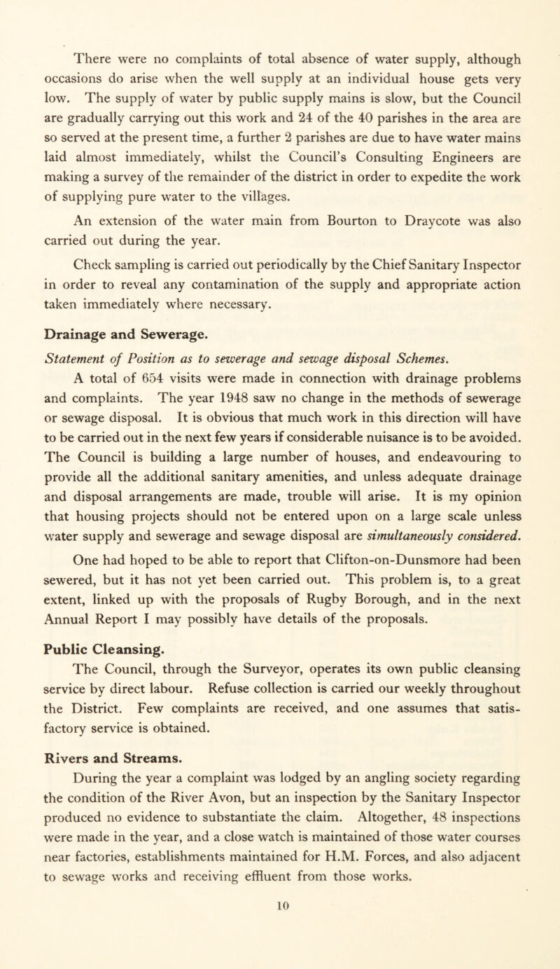 occasions do arise when the well supply at an individual house gets very low. The supply of water by public supply mains is slow, but the Council are gradually carrying out this work and 24 of the 40 parishes in the area are so served at the present time, a further 2 parishes are due to have water mains laid almost immediately, whilst the Council’s Consulting Engineers are making a survey of the remainder of the district in order to expedite the work of supplying pure water to the villages. An extension of the water main from Bourton to Draycote was also carried out during the year. Check sampling is carried out periodically by the Chief Sanitary Inspector in order to reveal any contamination of the supply and appropriate action taken immediately where necessary. Drainage and Sewerage. Statement of Position as to sewerage and sewage disposal Schemes. A total of 654 visits were made in connection with drainage problems and complaints. The year 1948 saw no change in the methods of sewerage or sewage disposal. It is obvious that much work in this direction will have to be carried out in the next few years if considerable nuisance is to be avoided. The Council is building a large number of houses, and endeavouring to provide all the additional sanitary amenities, and unless adequate drainage and disposal arrangements are made, trouble will arise. It is my opinion that housing projects should not be entered upon on a large scale unless water supply and sewerage and sewage disposal are simultaneously considered. One had hoped to be able to report that Clifton-on-Dunsmore had been sewered, but it has not yet been carried out. This problem is, to a great extent, linked up with the proposals of Rugby Borough, and in the next Annual Report I may possibly have details of the proposals. Public Cleansing. The Council, through the Surveyor, operates its own public cleansing service by direct labour. Refuse collection is carried our weekly throughout the District. Few complaints are received, and one assumes that satis¬ factory service is obtained. Rivers and Streams. During the year a complaint was lodged by an angling society regarding the condition of the River Avon, but an inspection by the Sanitary Inspector produced no evidence to substantiate the claim. Altogether, 48 inspections were made in the year, and a close watch is maintained of those water courses near factories, establishments maintained for H.M. Forces, and also adjacent to sewage works and receiving effluent from those works. 10
