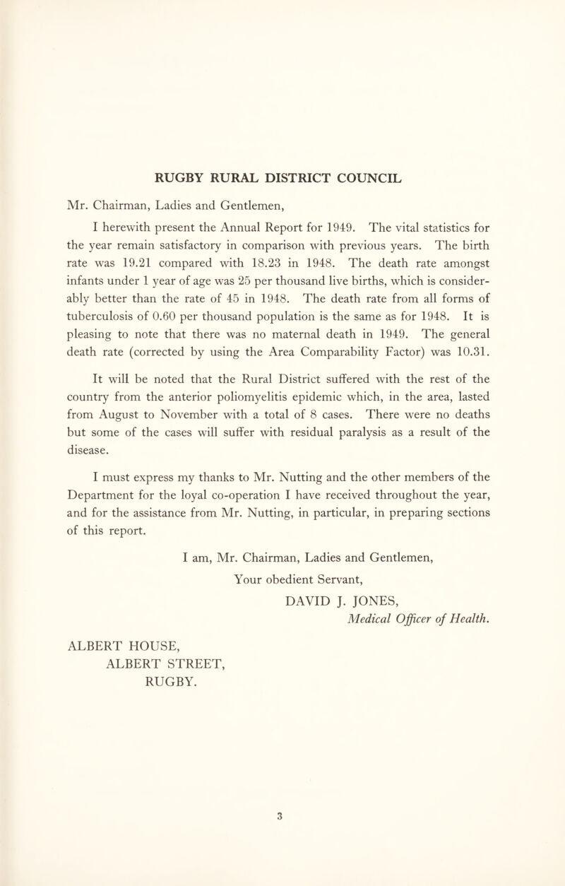 Mr. Chairman, Ladies and Gentlemen, I herewith present the Annual Report for 1949. The vital statistics for the year remain satisfactory in comparison with previous years. The birth rate was 19.21 compared with 18.23 in 1948. The death rate amongst infants under 1 year of age was 25 per thousand live births, which is consider¬ ably better than the rate of 45 in 1948. The death rate from all forms of tuberculosis of 0.60 per thousand population is the same as for 1948. It is pleasing to note that there was no maternal death in 1949. The general death rate (corrected by using the Area Comparability Factor) was 10.31. It will be noted that the Rural District suffered with the rest of the country from the anterior poliomyelitis epidemic which, in the area, lasted from August to November with a total of 8 cases. There were no deaths but some of the cases will suffer with residual paralysis as a result of the disease. I must express my thanks to Mr. Nutting and the other members of the Department for the loyal co-operation I have received throughout the year, and for the assistance from Mr. Nutting, in particular, in preparing sections of this report. I am, Mr. Chairman, Ladies and Gentlemen, Your obedient Servant, DAVID J. JONES, Medical Officer of Health. ALBERT HOUSE, ALBERT STREET, RUGBY.