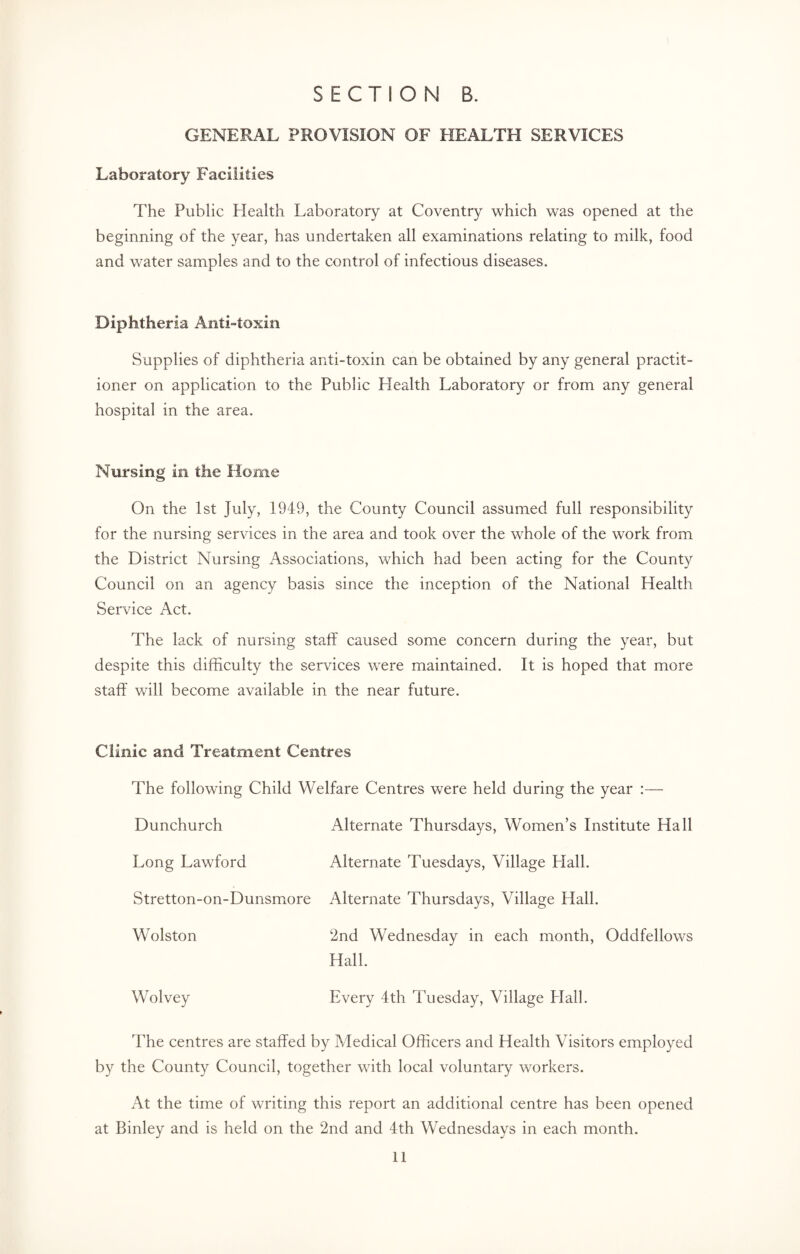 GENERAL PROVISION OF HEALTH SERVICES Laboratory Facilities The Public Health Laboratory at Coventry which was opened at the beginning of the year, has undertaken all examinations relating to milk, food and water samples and to the control of infectious diseases. Diphtheria Anti-toxin Supplies of diphtheria anti-toxin can be obtained by any general practit¬ ioner on application to the Public Health Laboratory or from any general hospital in the area. Nursing in the Home On the 1st July, 1949, the County Council assumed full responsibility for the nursing services in the area and took over the whole of the work from the District Nursing Associations, which had been acting for the County Council on an agency basis since the inception of the National Health Service Act. The lack of nursing staff caused some concern during the year, but despite this difficulty the services were maintained. It is hoped that more staff will become available in the near future. Clinic and Treatment Centres The following Child Welfare Centres were held during the year :— Dunchurch Alternate Thursdays, Women’s Institute Hall Long Lawford Alternate Tuesdays, Village Hall. Stretton-on-Dunsmore Alternate Thursdays, Village Hall. Wolston 2nd Wednesday in each month, Oddfellows Hall. Wolvey Every 4th Tuesday, Village Hall. The centres are staffed by Medical Officers and Health Visitors employed by the County Council, together with local voluntary workers. At the time of writing this report an additional centre has been opened at Binley and is held on the 2nd and 4th Wednesdays in each month.