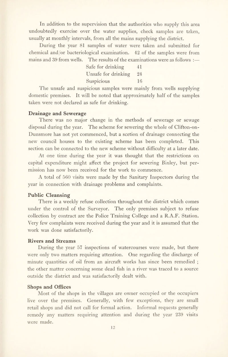In addition to the supervision that the authorities who supply this area undoubtedly exercise over the water supplies, check samples are taken, usually at monthly intervals, from all the mains supplying the district. During the year 81 samples of water were taken and submitted for chemical and/or bacteriological examination. 42 of the samples were from mains and 39 from wells. The results of the examinations were as follows :— Safe for drinking 41 Unsafe for drinking 24 Suspicious 16 The unsafe and suspicious samples were mainly from wells supplying domestic premises. It will be noted that approximately half of the samples taken were not declared as safe for drinking. Drainage and Sewerage There was no major change in the methods of sewerage or sewage disposal during the year. The scheme for sewering the whole of Clifton-on- Dunsmore has not yet commenced, but a scetion of drainage connecting the new council houses to the existing scheme has been completed. This section can be connected to the new scheme without difficulty at a later date. At one time during the year it was thought that the restrictions on capital expenditure might affect the project for sewering Binley, but per¬ mission lias now been received for the work to commence. A total of 560 visits were made by the Sanitary Inspectors during the year in connection with drainage problems and complaints. Public Cleansing There is a weekly refuse collection throughout the district which comes under the control of the Surveyor. The only premises subject to refuse collection by contract are the Police Training College and a R.A.F. Station. Very few complaints were received during the year and it is assumed that the work was done satisfactorily. Rivers and Streams During the year 57 inspections of watercourses were made, but there were only two matters requiring attention. One regarding the discharge of minute quantities of oil from an aircraft works has since been remedied ; the other matter concerning some dead fish in a river was traced to a source outside the district and was satisfactorily dealt with. Shops and Offices Most of the shops in the villages are owner occupied or the occupiers live over the premises. Generally, with few exceptions, they are small retail shops and did not call for formal action. Informal requests generally remedy any matters requiring attention and during the year 239 visits were made.