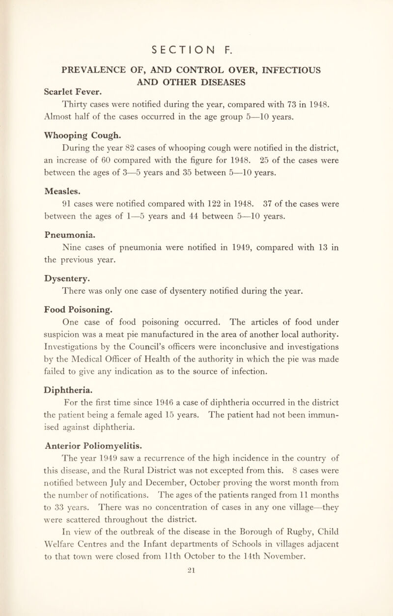 PREVALENCE OF, AND CONTROL OVER, INFECTIOUS AND OTHER DISEASES Scarlet Fever. Thirty cases were notified during the year, compared with 73 in 1948. Almost half of the cases occurred in the age group 5—10 years. Whooping Cough. During the year 82 cases of whooping cough were notified in the district, an increase of 60 compared with the figure for 1948. 25 of the cases were between the ages of 3—5 years and 35 between 5—10 years. Measles. 91 cases were notified compared with 122 in 1948. 37 of the cases were between the ages of 1—5 years and 44 between 5—10 years. Pneumonia. Nine cases of pneumonia were notified in 1949, compared with 13 in the previous year. Dysentery. There was only one case of dysentery notified during the year. Food Poisoning. One case of food poisoning occurred. The articles of food under suspicion was a meat pie manufactured in the area of another local authority. Investigations by the Council’s officers were inconclusive and investigations by the Medical Officer of Health of the authority in which the pie was made failed to give any indication as to the source of infection. Diphtheria. For the first time since 1946 a case of diphtheria occurred in the district the patient being a female aged 15 years. The patient had not been immun¬ ised against diphtheria. Anterior Poliomyelitis. The year 1949 saw a recurrence of the high incidence in the country of this disease, and the Rural District was not excepted from this. 8 cases were notified between July and December, October proving the worst month from the number of notifications. The ages of the patients ranged from 11 months to 33 years. There was no concentration of cases in any one village—they were scattered throughout the district. In view of the outbreak of the disease in the Borough of Rugby, Child Welfare Centres and the Infant departments of Schools in villages adjacent to that town were closed from 11th October to the 14th November.