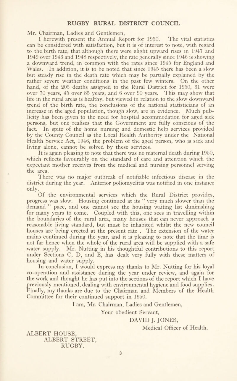 Mr. Chairman, Ladies and Gentlemen, I herewith present the Annual Report for 1950. The vital statistics can be considered with satisfaction, but it is of interest to note, with regard to the birth rate, that although there were slight upward rises in 1947 and 1949 over 1946 and 1948 respectively, the rate generally since 1946 is showing a downward trend, in common with the rates since 1945 for England and Wales. In addition, it is to be noted that since 1945 there has been a slow but steady rise in the death rate which may be partially explained by the rather severe weather conditions in the past few winters. On the other hand, of the 205 deaths assigned to the Rural District for 1950, 61 were over 70 years, 45 over 85 years, and 6 over 90 years. This may show that life in the rural areas is healthy, but viewed in relation to the slow downward trend of the birth rate, the conclusions of the national statisticians of an increase in the aged population, though slow, are in evidence. Much pub¬ licity has been given to the need for hospital accommodation for aged sick persons, but one realises that the Government are fully conscious of the fact. In spite of the home nursing and domestic help services provided by the County Council as the Local Health Authority under the National Health Service Act, 1946, the problem of the aged person, who is sick and living alone, cannot be solved by these services. It is again pleasing to note that there was no maternal death during 1950, which reflects favourably on the standard of care and attention which the expectant mother receives from the medical and nursing personnel serving the area. There was no major outbreak of notifiable infectious disease in the district during the year. Anterior poliomyelitis was notified in one instance only. Of the environmental services which the Rural District provides, progress was slow. Housing continued at its “ very much slower than the demand ” pace, and one cannot see the housing waiting list diminishing for many years to come. Coupled with this, one sees in travelling within the boundaries of the rural area, many houses that can never approach a reasonable living standard, but must be inhabited whilst the new council houses are being erected at the present rate . The extension of the water mains continued during the year, and it is pleasing to note that the time is not far hence when the whole of the rural area will be supplied with a safe water supply. Mr. Nutting in his thoughtful contributions to this report under Sections C, D, and E, has dealt very fully with these matters of housing and water supply. In conclusion, I would express my thanks to Mr. Nutting for his loyal co-operation and assistance during the year under review, and again for the work and thought he has put into the sections of the report which I have previously mentioned, dealing with environmental hygiene and food supplies. Finally, my thanks are due to the Chairman and Members of the Health Committee for their continued support in 1950. I am, Mr. Chairman, Ladies and Gentlemen, Your obedient Servant, DAVID J. JONES, Medical Officer of Health. ALBERT HOUSE, ALBERT STREET, RUGBY.