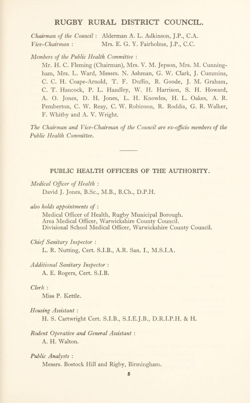 Chairman of the Council : Alderman A. L. Adkinson, J.P., C.A. Vice-Chairman : Mrs. E. G. Y. Fairholme, J.P., C.C. Members of the Public Health Committee : Mr. H. C. Fleming (Chairman), Mrs. V. M. Jepson, Mrs. M. Cunning¬ ham, Mrs. L. Ward, Messrs. N. Ashman, G. W. Clark, J. Cummins, C. C. H. Coape-Arnold, T. F. Duffin, R. Goode, J. M. Graham, C. T. Hancock, P. L. Handley, W. H. Harrison, S. H. Howard, A. O. Jones, D. H. Jones, L. H. Knowles, H. L. Oakes, A. R. Pemberton, C. W. Reay, C. W. Robinson, R. Roddis, G. R. Walker, F. Whitby and A. V. Wright. The Chairman and Vice-Chairman of the Council are ex-officio members of the Public Health Committee. PUBLIC HEALTH OFFICERS OF THE AUTHORITY. Medical Officer of Health : David J. Jones, B.Sc., M.B., B.Ch., D.P.H. also holds appointments of : Medical Officer of Health, Rugby Municipal Borough. Area Medical Officer, Warwickshire County Council. Divisional School Medical Officer, Warwickshire County Council. Chief Sanitary Inspector : L. R. Nutting, Cert. S.I.B., A.R. San. I., M.S.I.A. Additional Sanitary Inspector : A. E. Rogers, Cert. S.I.B. Clerk : Miss P. Kettle. Housing Assistant : H. S. Cartwright Cert. S.I.B., S.I.E.J.B., D.R.I.P.H. & H. Rodent Operative and General Assistant : A. H. Walton. Public Analysts : Messrs. Bostock Hill and Rigby, Birmingham.