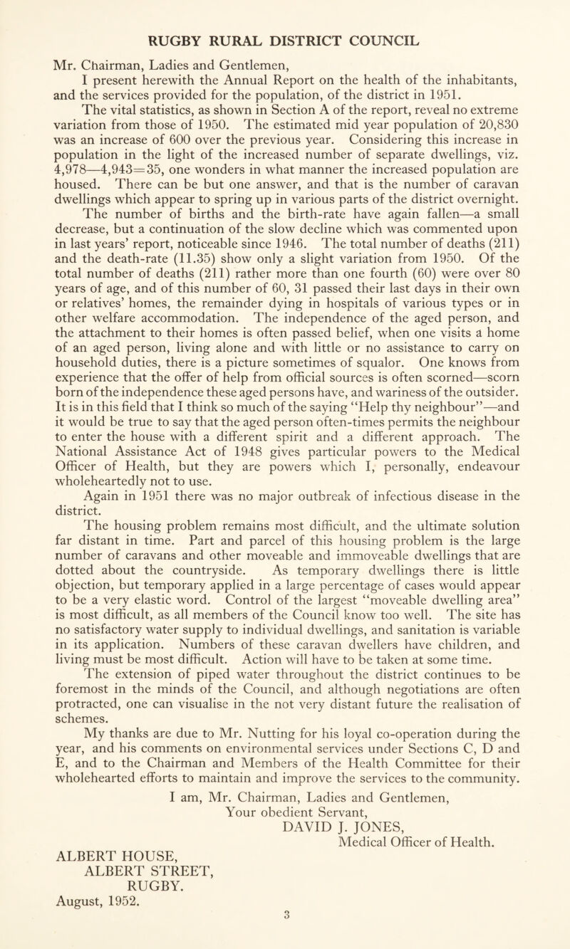 Mr. Chairman, Ladies and Gentlemen, I present herewith the Annual Report on the health of the inhabitants, and the services provided for the population, of the district in 1951. The vital statistics, as shown in Section A of the report, reveal no extreme variation from those of 1950. The estimated mid year population of 20,830 was an increase of 600 over the previous year. Considering this increase in population in the light of the increased number of separate dwellings, viz. 4,978—4,943=35, one wonders in what manner the increased population are housed. There can be but one answer, and that is the number of caravan dwellings which appear to spring up in various parts of the district overnight. The number of births and the birth-rate have again fallen—a small decrease, but a continuation of the slow decline which was commented upon in last years’ report, noticeable since 1946. The total number of deaths (211) and the death-rate (11.35) show only a slight variation from 1950. Of the total number of deaths (211) rather more than one fourth (60) were over 80 years of age, and of this number of 60, 31 passed their last days in their own or relatives’ homes, the remainder dying in hospitals of various types or in other welfare accommodation. The independence of the aged person, and the attachment to their homes is often passed belief, when one visits a home of an aged person, living alone and with little or no assistance to carry on household duties, there is a picture sometimes of squalor. One knows from experience that the offer of help from official sources is often scorned—scorn born of the independence these aged persons have, and wariness of the outsider. It is in this field that I think so much of the saying “Help thy neighbour’’—and it would be true to say that the aged person often-times permits the neighbour to enter the house with a different spirit and a different approach. The National Assistance Act of 1948 gives particular powers to the Medical Officer of Health, but they are powers which I, personally, endeavour wholeheartedly not to use. Again in 1951 there was no major outbreak of infectious disease in the district. The housing problem remains most difficult, and the ultimate solution far distant in time. Part and parcel of this housing problem is the large number of caravans and other moveable and immoveable dwellings that are dotted about the countryside. As temporary dwellings there is little objection, but temporary applied in a large percentage of cases would appear to be a very elastic word. Control of the largest “moveable dwelling area” is most difficult, as all members of the Council know too well. The site has no satisfactory water supply to individual dwellings, and sanitation is variable in its application. Numbers of these caravan dwellers have children, and living must be most difficult. Action will have to be taken at some time. The extension of piped water throughout the district continues to be foremost in the minds of the Council, and although negotiations are often protracted, one can visualise in the not very distant future the realisation of schemes. My thanks are due to Mr. Nutting for his loyal co-operation during the year, and his comments on environmental services under Sections C, D and E, and to the Chairman and Members of the Health Committee for their wholehearted efforts to maintain and improve the services to the community. I am, Mr. Chairman, Ladies and Gentlemen, Your obedient Servant, DAVID J. JONES, Medical Officer of Health. ALBERT HOUSE, ALBERT STREET, RUGBY. August, 1952.