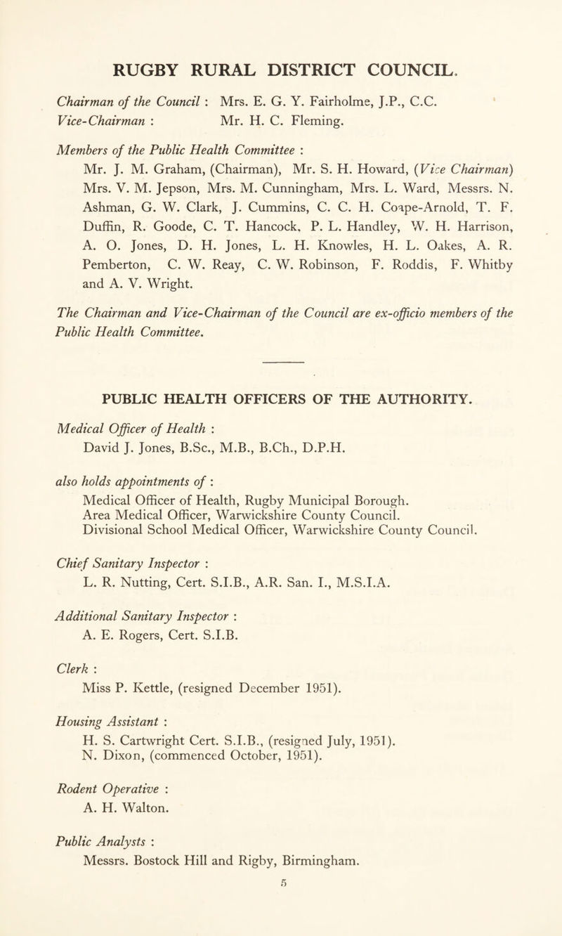 Chairman of the Council : Mrs. E. G. Y. Fairholme, J.P., C.C. Vice-Chairman : Mr. H. C. Fleming. Members of the Public Health Committee : Mr. J. M. Graham, (Chairman), Mr. S. H. Howard, (Vice Chairman) Mrs. V. M. Jepson, Mrs. M. Cunningham, Mrs. L. Ward, Messrs. N. Ashman, G. W. Clark, J. Cummins, C. C. H. Coape-Arnold, T. F. Duffin, R. Goode, C. T. Hancock, P. L. Handley, W. H. Harrison, A. O. Jones, D. H. Jones, L. H. Knowles, H. L. Oakes, A. R. Pemberton, C. W. Reay, C. W. Robinson, F. Roddis, F. Whitby and A. V. Wright. The Chairman and Vice-Chairman of the Council are ex-officio members of the Public Health Committee. PUBLIC HEALTH OFFICERS OF THE AUTHORITY. Medical Officer of Health : David J. Jones, B.Sc., M.B., B.Ch., D.P.H. also holds appointments of : Medical Officer of Health, Rugby Municipal Borough. Area Medical Officer, Warwickshire County Council. Divisional School Medical Officer, Warwickshire County Council. Chief Sanitary Inspector : L. R. Nutting, Cert. S.I.B., A.R. San. I., M.S.I.A. Additional Sanitary Inspector : A. E. Rogers, Cert. S.I.B. Clerk : Miss P. Kettle, (resigned December 1951). Housing Assistant : H. S. Cartwright Cert. S.I.B., (resigned July, 1951). N. Dixon, (commenced October, 1951). Rodent Operative : A. H. Walton. Public Analysts : Messrs. Bostock Hill and Rigby, Birmingham.