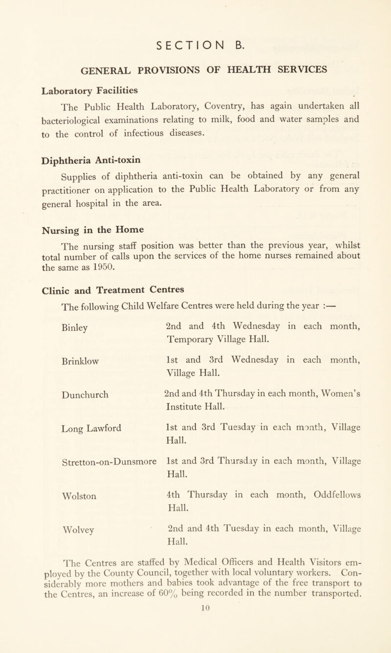GENERAL PROVISIONS OF HEALTH SERVICES Laboratory Facilities The Public Health Laboratory, Coventry, has again undertaken all bacteriological examinations relating to milk, food and water samples and to the control of infectious diseases. Diphtheria Anti-toxin Supplies of diphtheria anti-toxin can be obtained by any general practitioner on application to the Public Health Laboratory or from any general hospital in the area. Nursing in the Home The nursing staff position was better than the previous year, whilst total number of calls upon the services of the home nurses remained about the same as 1950. Clinic and Treatment Centres The following Child Welfare Centres were held during the year :— 2nd and 4th Wednesday in each month, Temporary Village Hall. 1st and 3rd Wednesday in each month, Village Hall. Binley Brinklow Dunchurch 2nd and 4th Thursday in each month, Women’s Institute Hall. Long Lawford 1st and 3rd Tuesday in each manth, Village Hall. Stretton-on-Dunsmore 1st and 3rd Thursday in each month, Village Hall. Wolston 4th Thursday in each month, Oddfellows Hall. Wolvey 2nd and 4th Tuesday in each month, Village Hall. The Centres are staffed by Medical Officers and Health Visitors em¬ ployed by the County Council, together with local voluntary workers. Con¬ siderably more mothers and babies took advantage of the free transport to the Centres, an increase of 60% being recorded in the number transported.